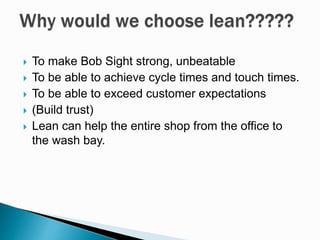  To make Bob Sight strong, unbeatable
 To be able to achieve cycle times and touch times.
 To be able to exceed customer expectations
 (Build trust)
 Lean can help the entire shop from the office to
the wash bay.
 