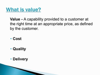 Value - A capability provided to a customer at
the right time at an appropriate price, as defined
by the customer.
• Cost
• Quality
• Delivery
 
