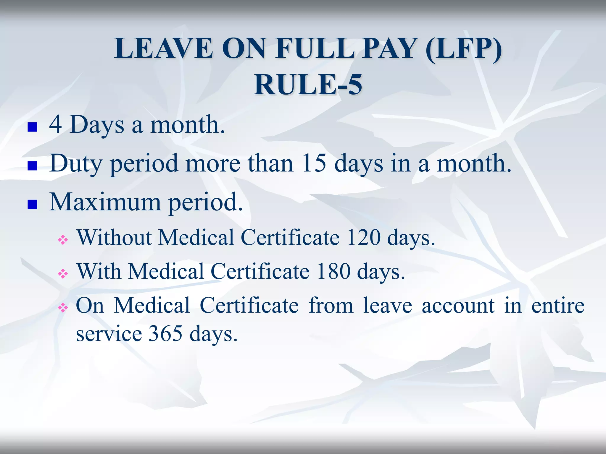 LEAVE ON FULL PAY (LFP)
RULE-5
 4 Days a month.
 Duty period more than 15 days in a month.
 Maximum period.
 Without Medical Certificate 120 days.
 With Medical Certificate 180 days.
 On Medical Certificate from leave account in entire
service 365 days.
 