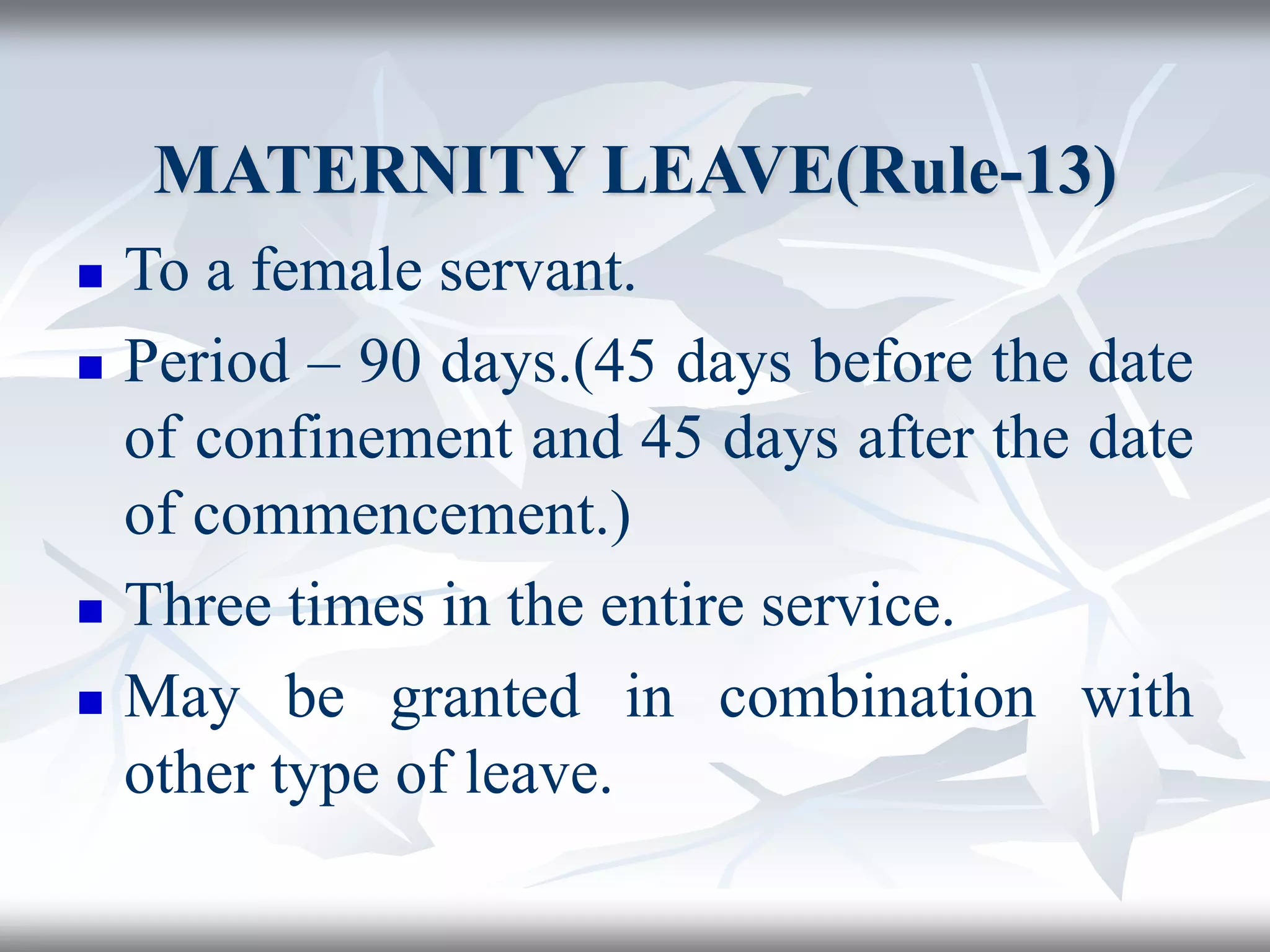 MATERNITY LEAVE(Rule-13)
 To a female servant.
 Period – 90 days.(45 days before the date
of confinement and 45 days after the date
of commencement.)
 Three times in the entire service.
 May be granted in combination with
other type of leave.
 