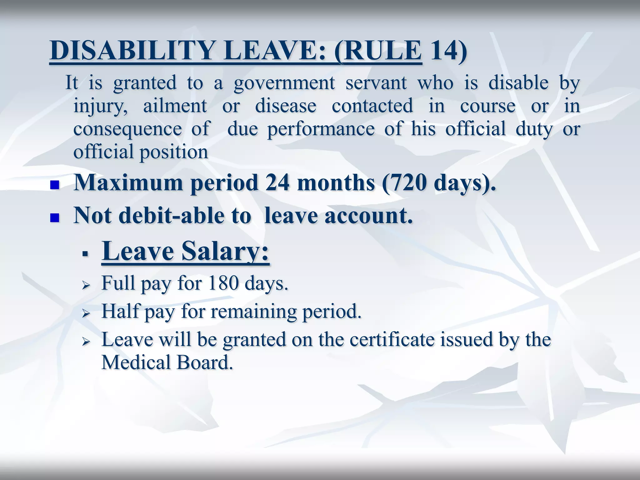 DISABILITY LEAVE: (RULE 14)
It is granted to a government servant who is disable by
injury, ailment or disease contacted in course or in
consequence of due performance of his official duty or
official position
 Maximum period 24 months (720 days).
 Not debit-able to leave account.
 Leave Salary:
 Full pay for 180 days.
 Half pay for remaining period.
 Leave will be granted on the certificate issued by the
Medical Board.
 
