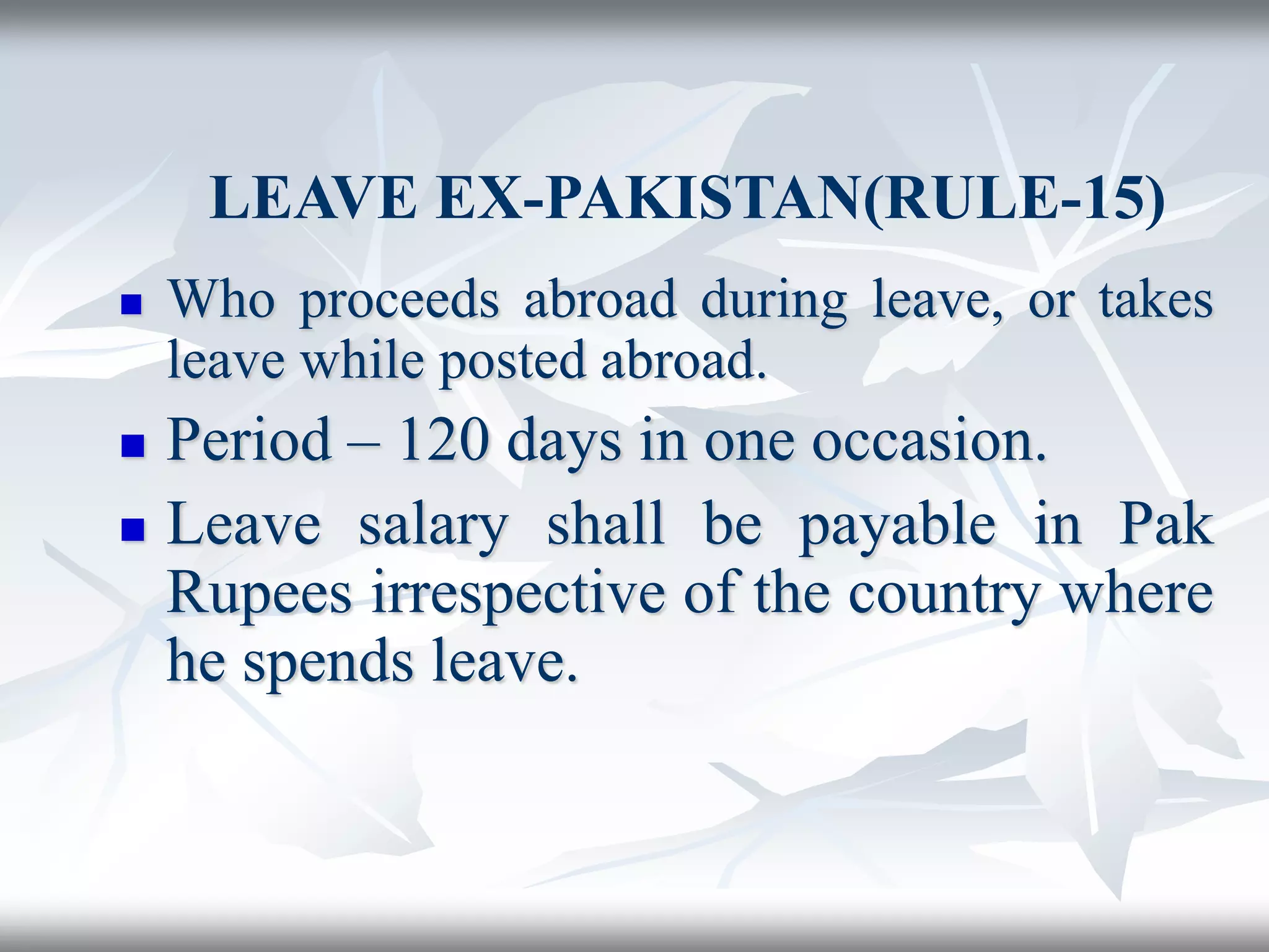 LEAVE EX-PAKISTAN(RULE-15)
 Who proceeds abroad during leave, or takes
leave while posted abroad.
 Period – 120 days in one occasion.
 Leave salary shall be payable in Pak
Rupees irrespective of the country where
he spends leave.
 