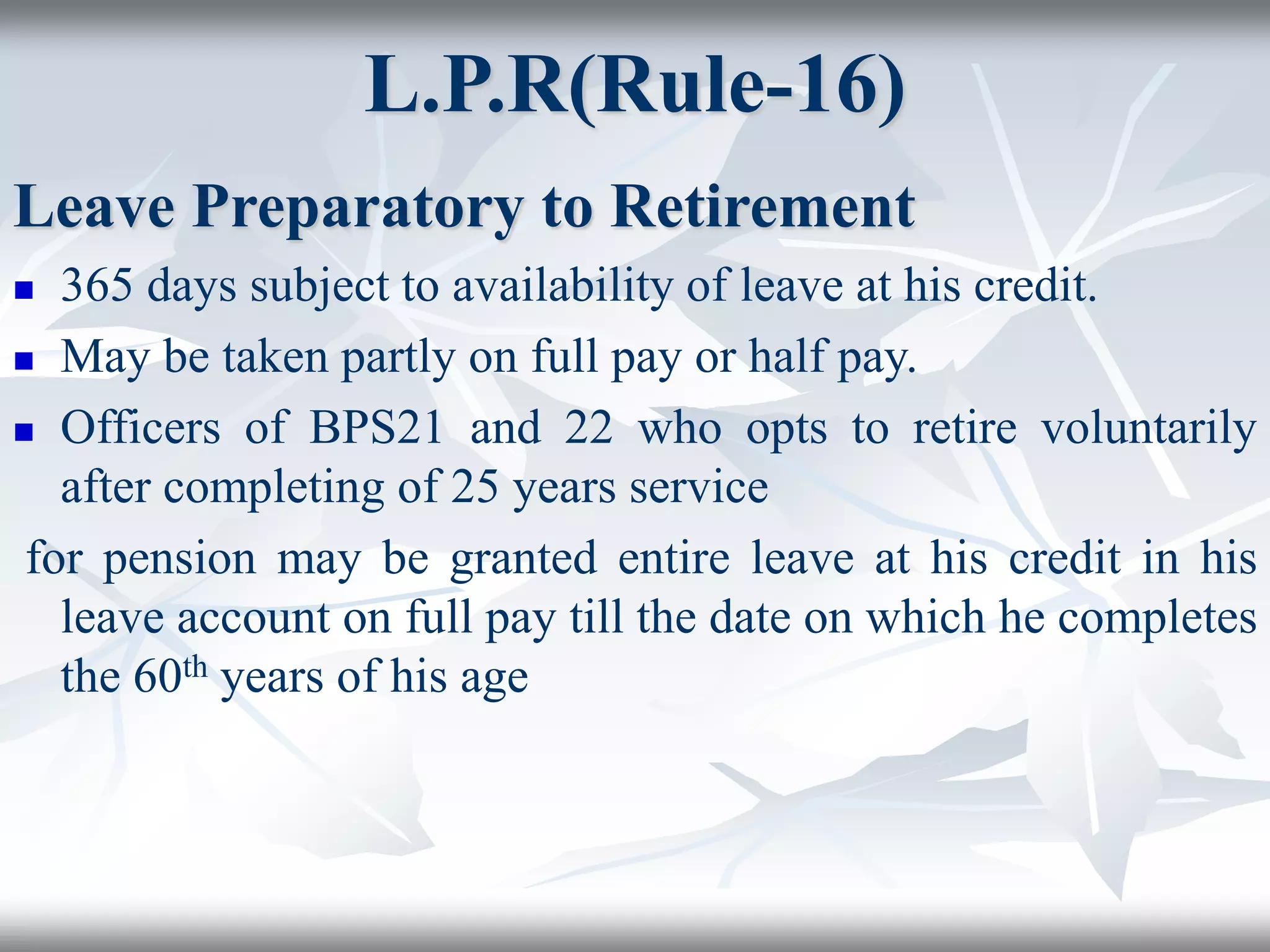 L.P.R(Rule-16)
Leave Preparatory to Retirement
 365 days subject to availability of leave at his credit.
 May be taken partly on full pay or half pay.
 Officers of BPS21 and 22 who opts to retire voluntarily
after completing of 25 years service
for pension may be granted entire leave at his credit in his
leave account on full pay till the date on which he completes
the 60th years of his age
 