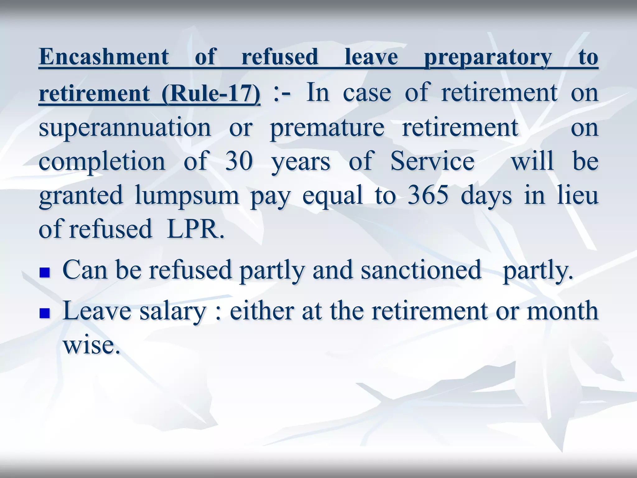 Encashment of refused leave preparatory to
retirement (Rule-17) :- In case of retirement on
superannuation or premature retirement on
completion of 30 years of Service will be
granted lumpsum pay equal to 365 days in lieu
of refused LPR.
 Can be refused partly and sanctioned partly.
 Leave salary : either at the retirement or month
wise.
 