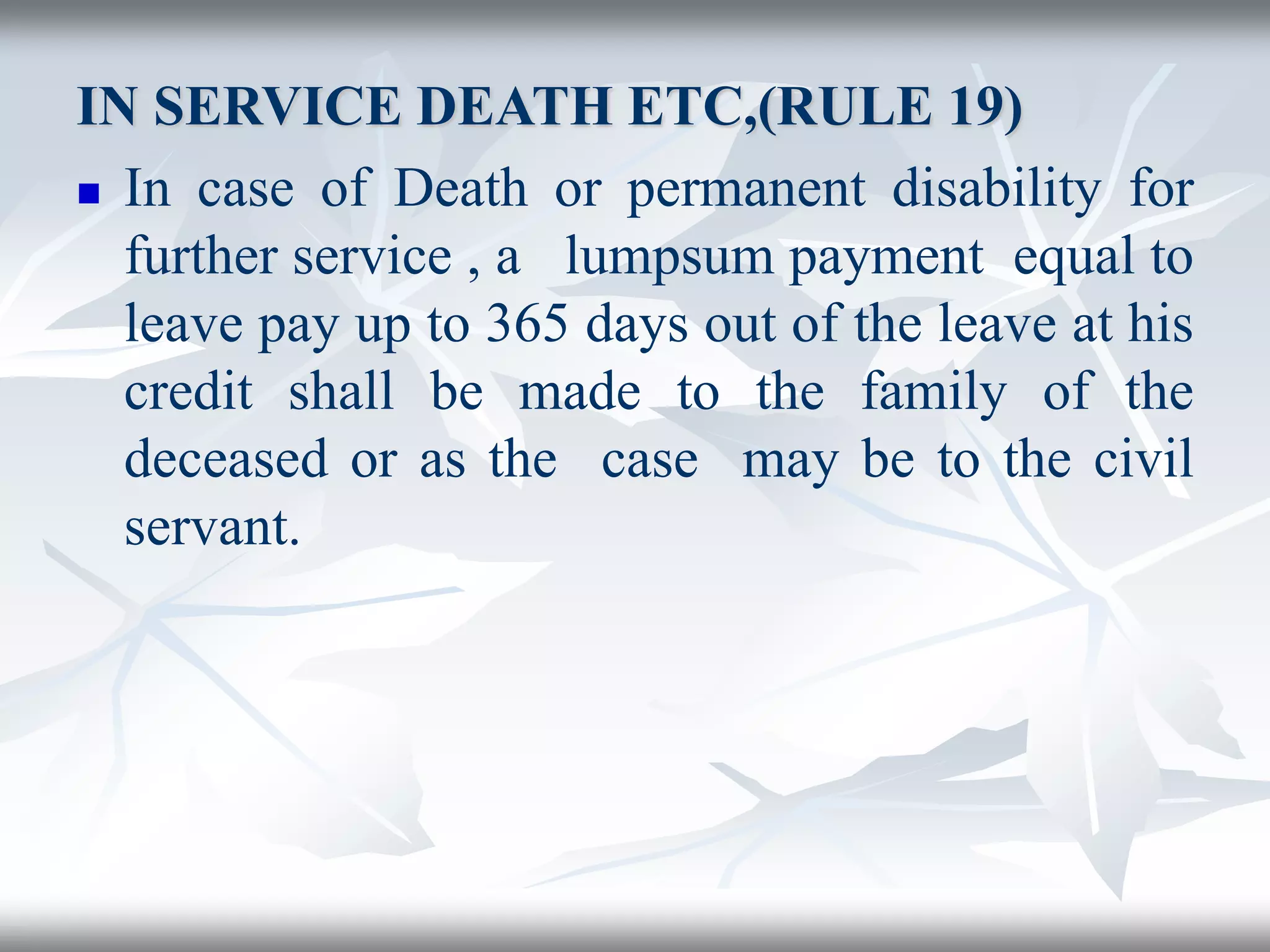 IN SERVICE DEATH ETC,(RULE 19)
 In case of Death or permanent disability for
further service , a lumpsum payment equal to
leave pay up to 365 days out of the leave at his
credit shall be made to the family of the
deceased or as the case may be to the civil
servant.
 