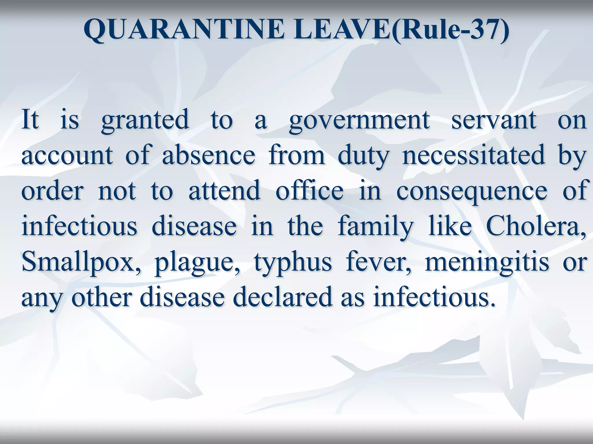 QUARANTINE LEAVE(Rule-37)
It is granted to a government servant on
account of absence from duty necessitated by
order not to attend office in consequence of
infectious disease in the family like Cholera,
Smallpox, plague, typhus fever, meningitis or
any other disease declared as infectious.
 