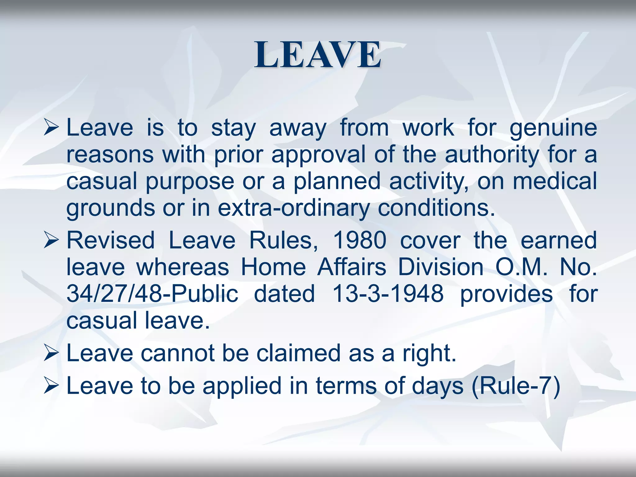 LEAVE
 Leave is to stay away from work for genuine
reasons with prior approval of the authority for a
casual purpose or a planned activity, on medical
grounds or in extra-ordinary conditions.
 Revised Leave Rules, 1980 cover the earned
leave whereas Home Affairs Division O.M. No.
34/27/48-Public dated 13-3-1948 provides for
casual leave.
 Leave cannot be claimed as a right.
 Leave to be applied in terms of days (Rule-7)
 