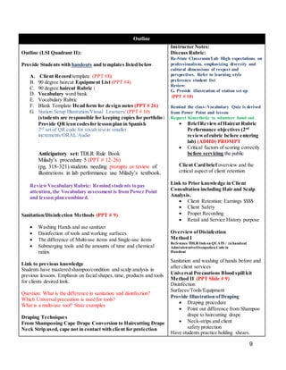 9
Outline
Outline (LSI Quadrant II):
Provide Students with handouts and templates listed below
A. Client Record template (PPT #8)
B. 90 degree haircut Equipment List (PPT #4)
C. 90 degree haircut Rubric (
D. Vocabulary word bank
E. Vocabulary Rubric
F. Blank Template Head form for design notes (PPT # 26)
G. Station Setup Illustration/Visual Learners/ (PPT # 10)
(students are responsible for keeping copies for portfolio)
Provide QR icon codesfor lesson plan in Spanish
2nd
set of QR code for vocab test in smaller
increments/ORAL/Audio
:
Anticipatory set: TDLR Rule Book
Milady’s procedure 5 (PPT # 12-26)
(pg. 318-321) students needing prompts or review of
illustrations in lab performance use Milady’s textbook.
ReviewVocabulary Rubric: Remind students to pay
attention, the Vocabulary assessment is from Power Point
and lesson plan combined.
Sanitation/Disinfection Methods (PPT # 9)
 Washing Hands and use sanitizer
 Disinfection of tools and working surfaces
 The difference of Multi-use items and Single-use items
 Submerging tools and the amounts of time and chemical
ratios
Link to previous knowledge
Students have mastered shampoo/condition and scalp analysis in
previous lessons. Emphasis on facial shapes, time, products and tools
for clients desired look.
Question: What is the difference in sanitation and disinfection?
Which Universal precaution is used for tools?
What is a multi-use tool? State examples
Draping Techniques
From Shampooing Cape Drape Conversion to Haircutting Drape
Neck Strip used, cape not in contact with client for protection
Instructor Notes:
Discuss Rubric:
Re-State Classroom/Lab High expectations on
professionalism, emphasizing diversity and
cultural dimensions of respect and
perspectives. Refer to learning style
preference student list
Review:
G. Provide illustration of station set up
(PPT # 10)
Remind the class:Vocabulary Quiz is derived
from Power Point and lesson
Request Kinesthetic to volunteer hand out.
 BriefReviewofHaircut Rubric
Performance objectives (2nd
reviewofrubric before entering
lab) (ADHD) PROMPT
 Critical factors of scoring correctly
before servicing the public
Client Card brief overview and the
critical aspect of client retention
Link to Prior knowledge in Client
Consultation including Hair and Scalp
Analysis.
 Client Retention: Earnings $$$$
 Client Safety
 Proper Recording
 Retail and Service History purpose
OverviewofDisinfection
Method I
Reference TDLR link on QUATS / in handout
Administrative/Occupation Code in
Handout
Sanitation and washing of hands before and
after client services
Universal Precautions Blood spill kit
Method II (PPT Slide # 9)
Disinfection
Surfaces/Tools/Equipment
Provide Illustration ofDraping
 Draping procedure
 Point out difference from Shampoo
drape to haircutting drape
 Neck-strips and client
safety protection
Have students practice holding shears.
 