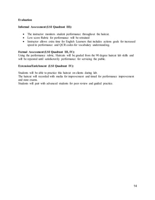 14
Evaluation
Informal Assessment (LSI Quadrant III):
 The instructor monitors student performance throughout the haircut.
 Low score Rubric for performance will be retrained
 Instructor allows extra time for English Learners that includes actions goals for increased
speed in performance and QCR codes for vocabulary understanding.
Formal Assessment (LSI Quadrant III, IV):
Using the performance rubric, Haircuts will be graded from the 90 degree haircut lab skills and
will be repeated until satisfactorily performance for servicing the public.
Extension/Enrichment (LSI Quadrant IV):
Students will be able to practice this haircut on clients during lab.
The haircut will recorded with media for improvement and timed for performance improvement
and state exams.
Students will pair with advanced students for peer review and guided practice.
 