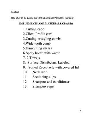 16
Handout
THE UNIFORM-LAYERED (90-DEGREE) HAIRCUT: (handout)
IMPLEMENTS AND MATERIALS Checklist
1.Cutting cape
2.Client Profile card
3.Cutting or styling combs
4.Wide tooth comb
5.Haircutting shears
6.Spray bottle with water
7. 2 Towels
8. Surface Disinfectant Labeled
9. Soiled Receptacle with covered lid
10. Neck strip,
11. Sectioning clips
12. Shampoo and conditioner
13. Shampoo cape
 