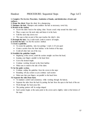 17
Handout PROCEDURE: Sequential Steps Page 1of 2
1. Complete Pre-Service Procedure, Sanitation of hands, and disinfection of tools and
surfaces.
2. Drape the client. Drape the client for a shampooing.
3. Shampoo the hair. Shampoo and condition the hair as necessary; towel dry.
4. Return to the station.
 Escort the client back to the styling chair. Secure a neck strip around the client neck.
 Place a cape over the neck strip and fasten it in the back.
 Fold the neck strip down over
 The cape so that no part of the cape touches the client’s skin.
5. Detangle the hair. Use a wide-tooth comb to remove all tangles.
6. Section the hair. Use the five-section method.
7. Create a guideline.
 To create the guideline, take two partings ½ inch (1.25 cm) apart
 Create a section from the front hairline to the bottom of the nape.
 Comb all other hair out of the way.
8. Establish the guideline length.
 Beginning at the crown, comb the section straight out from the head,
 keeping your fingers parallel to the head form
 Cut to the desired length.
 Continue working forward to the front hairline
 Make sure to stand to the side of the client.
9. Cut the guide section.
 Continue cutting the guideline from the crown to the nape
 Rounding off any corners as you continue each section
 Make sure that your fingers are parallel to the head form.
10. Separate the sides from back.
 To maintain control and consistency while working through the haircut,
 Separate the sides from the back by parting the hair from the apex to the back of the ear.
 Work through the back areas first.
 The parting pattern will be wedge-shaped
 Each section begins at the same point in the crown and is slightly wider at the bottom of
the nape.
 