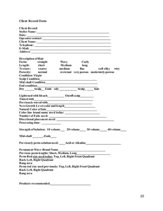 25
Client Record Form
Client Record
Stylist Name: _________________________________________________
Date: ________________________________________________________
Operator contact: ______________________________________________
Client Name: __________________________________________________
Telephone: ____________________________________________________
E-Mail: _______________________________________________________
Address:______________________________________________________
Description ofHair
Form: straight Wavy Curly
Length: short Medium long
Texture: coarse medium fine soft silky wiry
Porosity: normal resistant very porous moderately porous
Condition: Virgin
Scalp Condition____________________________________
Mid shaft Condition_________________________________
End condition______________________________________
Dry ______Scalp__ Ends oily ___________ Scalp_ ____ hair
Lightened with bleach_ __________ On/offscalp_________
Tinted with________________________________________
Previously waved with______________________________
NewGrowth Level color and length_____________________
Natural Color of hair________________________________
Color line brand name used today: ______________________
Number of Foils used: ____________________________________
Directional placement used: ____________________________________
Processing time: _____________
Strength ofSolution: 10 volume___ 20 volume____ 30 volume_____ 40 volume____
Mid-shaft _______-Ends____
Previously perm solution used: ____Acid or Alkaline________________________
Permanent Wave-Brand Name________________________________
Previous perm lengths: Short, Medium, Long_______________________
Perm Rod size used today: Top, Left, Right Front Quadrant
Back Left, Right Quadrant
Bang area
Perm rod size used previously: Top, Left, Right Front Quadrant
Back Left, Right Quadrant
Bang area
Products recommended____________________________
 