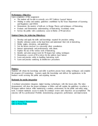 3
Performance Objective:
Upon completion of this assignment:
 The student will be able to correctly cut a 90° Uniform Layered haircut.
 Abiding to safety and sanitary guidelines established by the Texas Department of Licensing
and Regulation and OSHA
 Demonstrate the mastery of skill-sets in Design Theory and techniques of Haircutting
 Evaluate and Demonstrate understanding of Haircutting Vocabulary terms
 Service the public with a satisfactory score in Rubric of 90 and above
Student Choice for Achieving Objectives:
1. Develop and apply the skills and knowledge required for precision cutting.
1. Identify reference points on the head form and understand their role in haircutting.
2. Define angles, elevations, and guidelines.
3. List the factors involved in a successful client consultation.
4. Interact appropriately and professionally with clients.
5. Explain the use of the various tools of haircutting.
6. Identify and select proper tools for 90 degree hair cutting techniques
7. Demonstrate a score of 90 or above for the uniform layer haircut
8. Learn and practice safety in handling haircutting tools.
9. Learn and practice sanitizing & disinfection procedures.
Purpose:
Students will obtain the knowledge and skills to perform precise basic cutting techniques and complete
the program of Cosmetology. Learners apply this knowledge and skill-set for applications in the
business world servicing the public and acquiring income.
Rationale for media integration
A technical presentation integrates digital learning technologies with this lesson plan. The video
demonstration will show the proper techniques to follow and will explain the guidelines to achieve a
90 degree uniform haircut while maintaining a sanitary environment for the public and safety using
tools. A student maintains access to media for continual review until objectives are accomplished. The
outcome will be a professional Portfolio demonstrating progressive performance and improvement.
Link to Technical Demonstration:
Link to Power Point:
 