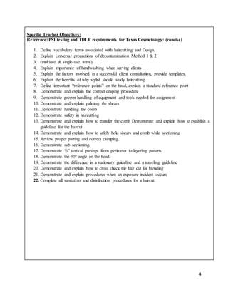 4
Specific Teacher Objectives:
Reference: PSI testing and TDLR requirements for Texas Cosmetology: (concise)
1. Define vocabulary terms associated with haircutting and Design.
2. Explain Universal precautions of decontamination Method 1 & 2
3. (multiuse & single-use items)
4. Explain importance of handwashing when serving clients
5. Explain the factors involved in a successful client consultation, provide templates.
6. Explain the benefits of why stylist should study haircutting
7. Define important “reference points” on the head, explain a standard reference point
8. Demonstrate and explain the correct draping procedure
9. Demonstrate proper handling of equipment and tools needed for assignment
10. Demonstrate and explain palming the shears
11. Demonstrate handling the comb
12. Demonstrate safety in haircutting
13. Demonstrate and explain how to transfer the comb Demonstrate and explain how to establish a
guideline for the haircut
14. Demonstrate and explain how to safely hold shears and comb while sectioning
15. Review proper parting and correct clamping.
16. Demonstrate sub-sectioning.
17. Demonstrate ½” vertical partings from perimeter to layering pattern.
18. Demonstrate the 90° angle on the head.
19. Demonstrate the difference in a stationary guideline and a traveling guideline
20. Demonstrate and explain how to cross check the hair cut for blending
21. Demonstrate and explain procedures when an exposure incident occurs
22. Complete all sanitation and disinfection procedures for a haircut.
 