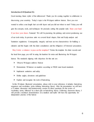 6
Introduction (LSI Quadrant II):
Good morning future stylist of the millennium! Thank you for coming together to collaborate in
discovering your creativity. Today’s topic is the 90 degree uniform haircut. Have you ever
wanted to soften a one length hair cut with layers and you did not where to start? Today you will
gain the concepts, tools, and techniques for precisely cutting this popular style. Raise your hand
if you have your shears. Fantastic! We will be practicing the palming and correct positioning use
of our tools today. In previous units we covered facial shapes, Hair and Scalp analysis and
Sanitation regulations. Consequently, integrity and trust are two characteristics for building a
clientele and this begins with the client consultation and the obligation of Universal precautions.
May I invite a volunteer to pass out the templates? Notice the template for client records and
the head form page, you will be using the handout for notes and illustrating the 90 degree
haircut. The standards aligning with objectives for this unit are:
 Observe 90 degree uniform Haircut
 Demonstrate 90 haircut on manikin according to TDLR state board standards
 Implement sanitation and safety
 Define angles, elevations and guidelines
 Explain and recognize the tools of haircutting.
In this 20 minute illustrated presentation, please refer to your references it includes haircutting
sequences and vocabulary terms defining haircutting theory. After the presentation we will have
a 15 minute discussion and brainstorming session by direct questions for the review of
vocabulary terms, followed by a short quiz on haircutting theory. Following classroom theory, I
will provide a technical demonstration on a manikin and stylist will have the opportunity for
independent practice of the haircut
 