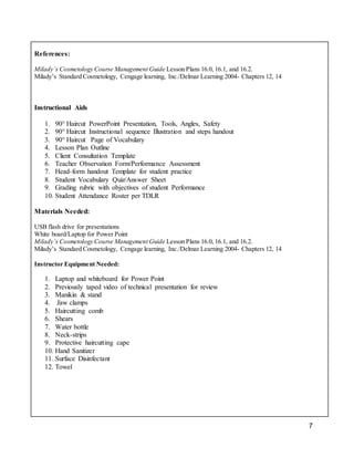 7
References:
Milady’s Cosmetology Course Management Guide Lesson Plans 16.0, 16.1, and 16.2.
Milady’s Standard Cosmetology, Cengage learning, Inc./Delmar Learning 2004- Chapters 12, 14
Instructional Aids
1. 90° Haircut PowerPoint Presentation, Tools, Angles, Safety
2. 90° Haircut Instructional sequence Illustration and steps handout
3. 90° Haircut Page of Vocabulary
4. Lesson Plan Outline
5. Client Consultation Template
6. Teacher Observation Form/Performance Assessment
7. Head-form handout Template for student practice
8. Student Vocabulary Quiz/Answer Sheet
9. Grading rubric with objectives of student Performance
10. Student Attendance Roster per TDLR
Materials Needed:
USB flash drive for presentations
White board/Laptop for Power Point
Milady’s Cosmetology Course Management Guide Lesson Plans 16.0, 16.1, and 16.2.
Milady’s Standard Cosmetology, Cengage learning, Inc./Delmar Learning 2004- Chapters 12, 14
Instructor Equipment Needed:
1. Laptop and whiteboard for Power Point
2. Previously taped video of technical presentation for review
3. Manikin & stand
4. Jaw clamps
5. Haircutting comb
6. Shears
7. Water bottle
8. Neck-strips
9. Protective haircutting cape
10. Hand Sanitizer
11. Surface Disinfectant
12. Towel
 