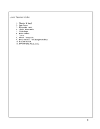 8
Learner Equipment needed:
1. Manikin & Stand
2. Jaw clamps
3. Haircutting comb
4. Shears Water Bottle
5. Neck-Strips
6. Hand sanitizer
7. Towel
8. Station Disinfectant
9. Hand out Head Form Template/Rubrics
10. Pencil/Notebook
11. OPTIONIAL:Media/phone
 