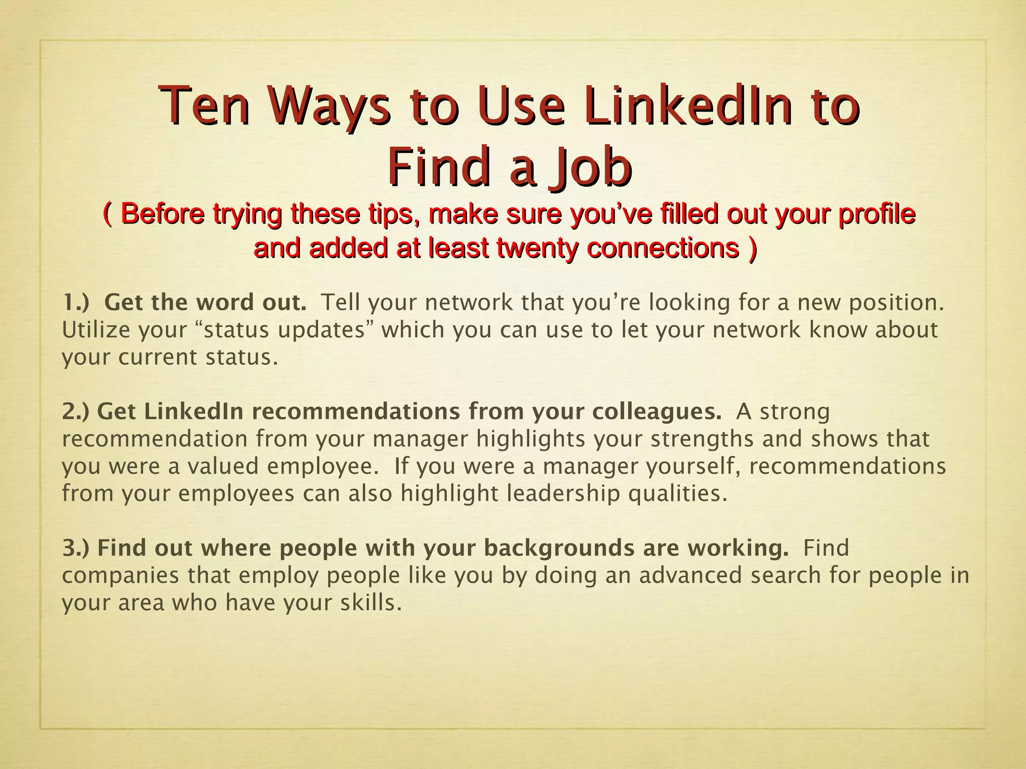 Ten Ways to Use LinkedIn to Find a Job (  Before trying these tips, make sure you’ve filled out your profile and added at least twenty connections )  1.)  Get the word out.  Tell your network that you’re looking for a new position.  Utilize your “status updates” which you can use to let your network know about your current status. 2.) Get LinkedIn recommendations from your colleagues.  A strong recommendation from your manager highlights your strengths and shows that you were a valued employee.  If you were a manager yourself, recommendations from your employees can also highlight leadership qualities. 3.) Find out where people with your backgrounds are working.  Find companies that employ people like you by doing an advanced search for people in your area who have your skills.  