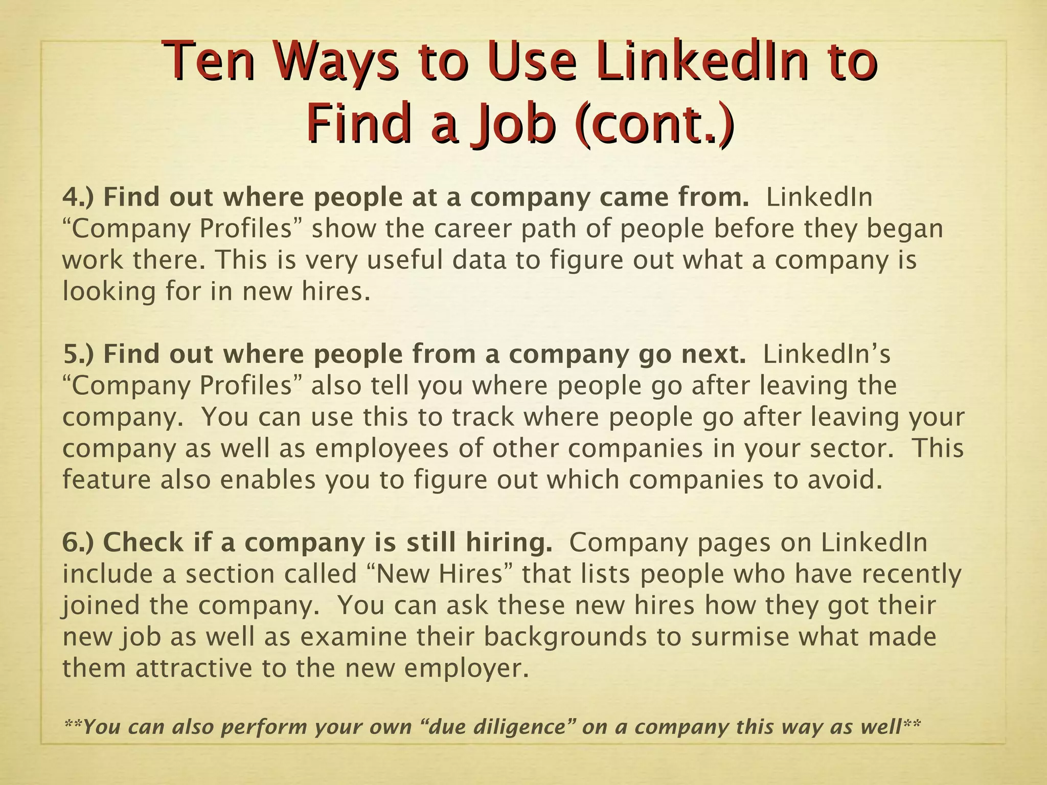 Ten Ways to Use LinkedIn to Find a Job (cont.) 4.) Find out where people at a company came from.  LinkedIn “Company Profiles” show the career path of people before they began work there. This is very useful data to figure out what a company is looking for in new hires.  5.) Find out where people from a company go next.  LinkedIn’s “Company Profiles” also tell you where people go after leaving the company.  You can use this to track where people go after leaving your company as well as employees of other companies in your sector.  This feature also enables you to figure out which companies to avoid. 6.) Check if a company is still hiring.  Company pages on LinkedIn include a section called “New Hires” that lists people who have recently joined the company.  You can ask these new hires how they got their new job as well as examine their backgrounds to surmise what made them attractive to the new employer. **You can also perform your own “due diligence” on a company this way as well** 