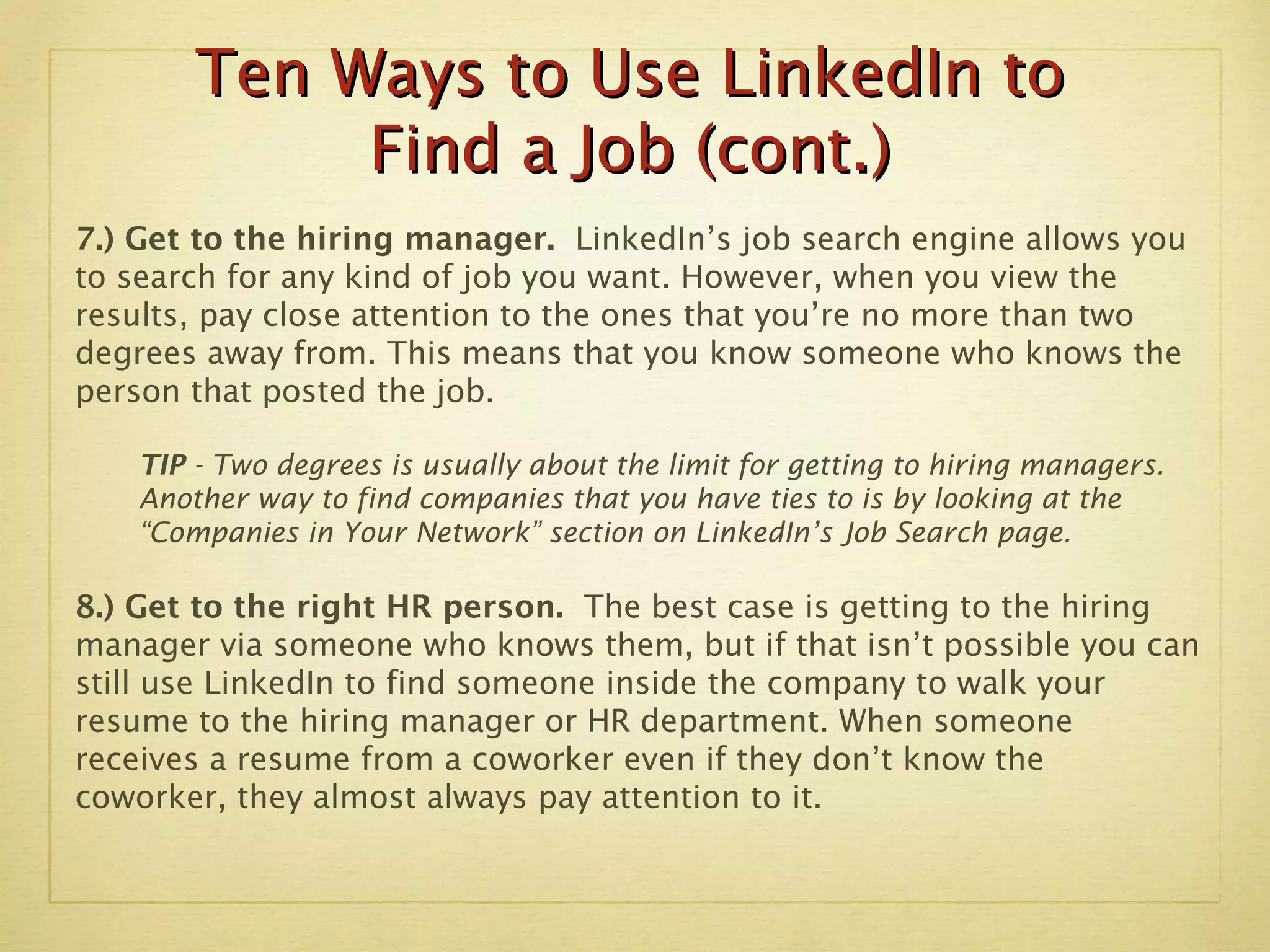 Ten Ways to Use LinkedIn to Find a Job (cont.) 7.) Get to the hiring manager.  LinkedIn’s job search engine allows you to search for any kind of job you want. However, when you view the results, pay close attention to the ones that you’re no more than two degrees away from. This means that you know someone who knows the person that posted the job.  TIP  - Two degrees is usually about the limit for getting to hiring managers.  Another way to find companies that you have ties to is by looking at the “Companies in Your Network” section on LinkedIn’s Job Search page.  8.) Get to the right HR person.  The best case is getting to the hiring manager via someone who knows them, but if that isn’t possible you can still use LinkedIn to find someone inside the company to walk your resume to the hiring manager or HR department. When someone receives a resume from a coworker even if they don’t know the coworker, they almost always pay attention to it. 