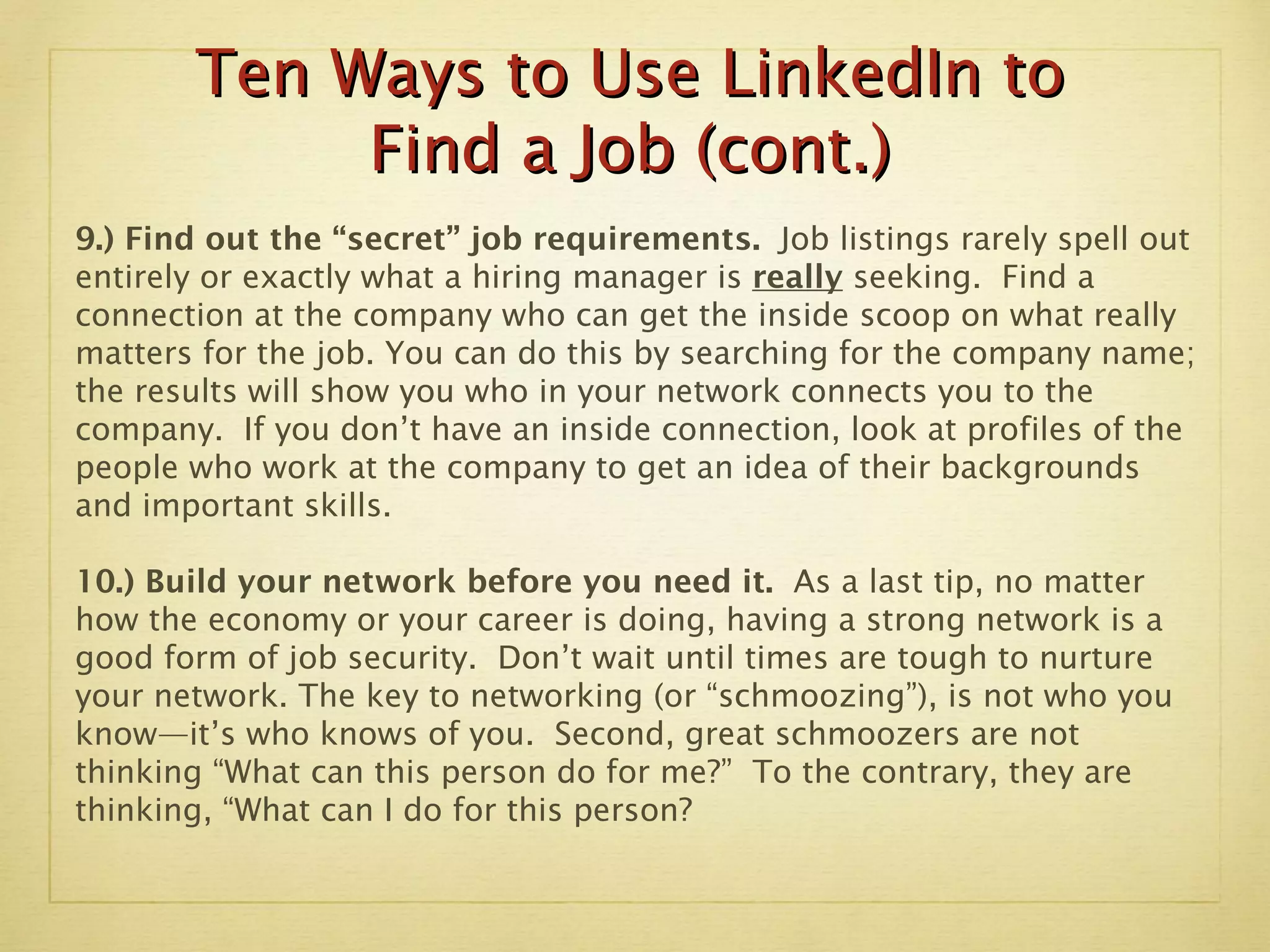 Ten Ways to Use LinkedIn to Find a Job (cont.) 9.) Find out the “secret” job requirements.  Job listings rarely spell out entirely or exactly what a hiring manager is  really  seeking.  Find a connection at the company who can get the inside scoop on what really matters for the job. You can do this by searching for the company name; the results will show you who in your network connects you to the company.  If you don’t have an inside connection, look at profiles of the people who work at the company to get an idea of their backgrounds and important skills.  10.) Build your network before you need it.  As a last tip, no matter how the economy or your career is doing, having a strong network is a good form of job security.  Don’t wait until times are tough to nurture your network. The key to networking (or “schmoozing”), is not who you know—it’s who knows of you.  Second, great schmoozers are not thinking “What can this person do for me?”  To the contrary, they are thinking, “What can I do for this person? 