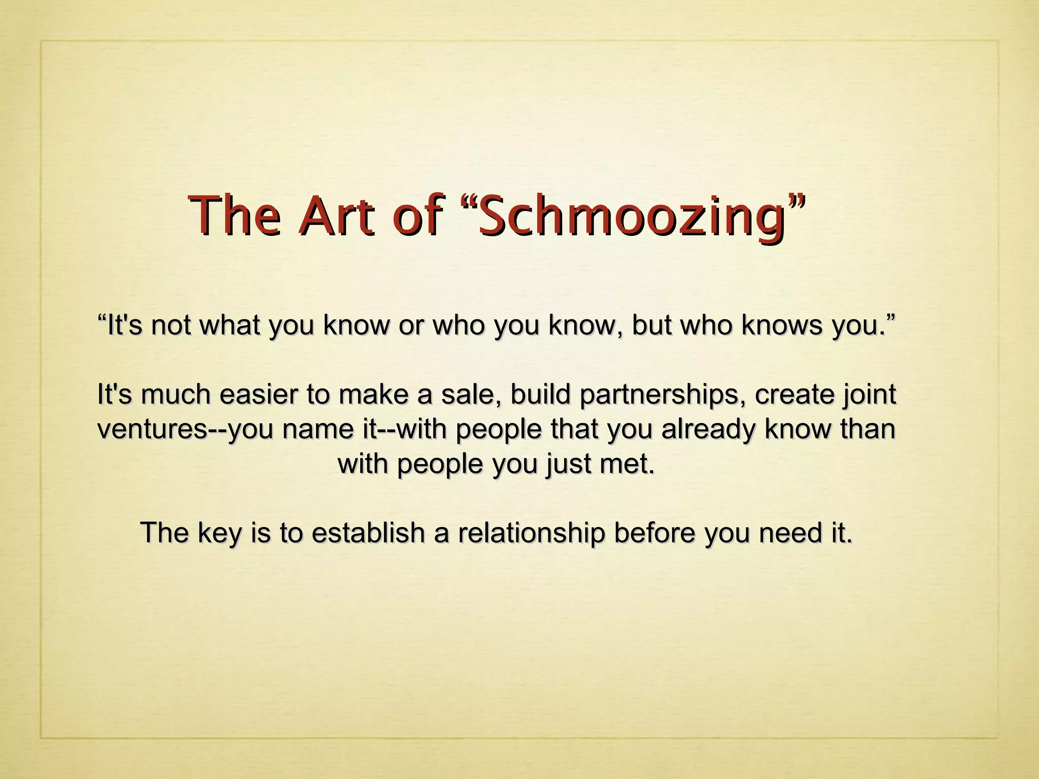 The Art of “Schmoozing” “It's not what you know or who you know, but who knows you.” It's much easier to make a sale, build partnerships, create joint ventures--you name it--with people that you already know than with people you just met. The key is to establish a relationship before you need it. 