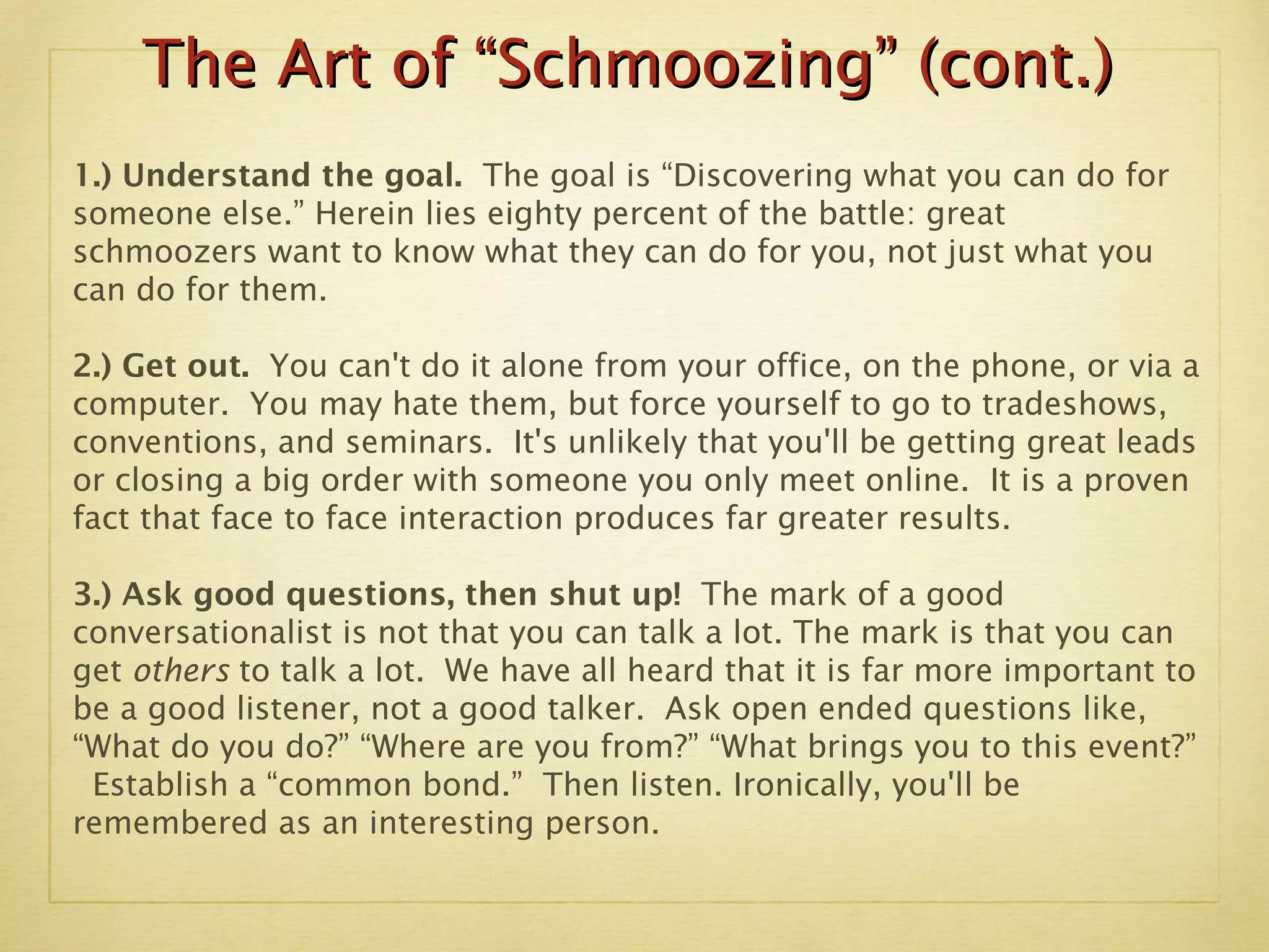 The Art of “Schmoozing” (cont.) 1.) Understand the goal.  The goal is “Discovering what you can do for someone else.” Herein lies eighty percent of the battle: great schmoozers want to know what they can do for you, not just what you can do for them.  2.) Get out.  You can't do it alone from your office, on the phone, or via a computer.  You may hate them, but force yourself to go to tradeshows, conventions, and seminars.  It's unlikely that you'll be getting great leads or closing a big order with someone you only meet online.  It is a proven fact that face to face interaction produces far greater results. 3.)   Ask good questions, then shut up!  The mark of a good conversationalist is not that you can talk a lot. The mark is that you can get  others  to talk a lot.  We have all heard that it is far more important to be a good listener, not a good talker.  Ask open ended questions like, “What do you do?” “Where are you from?” “What brings you to this event?”  Establish a “common bond.”  Then listen. Ironically, you'll be remembered as an interesting person. 