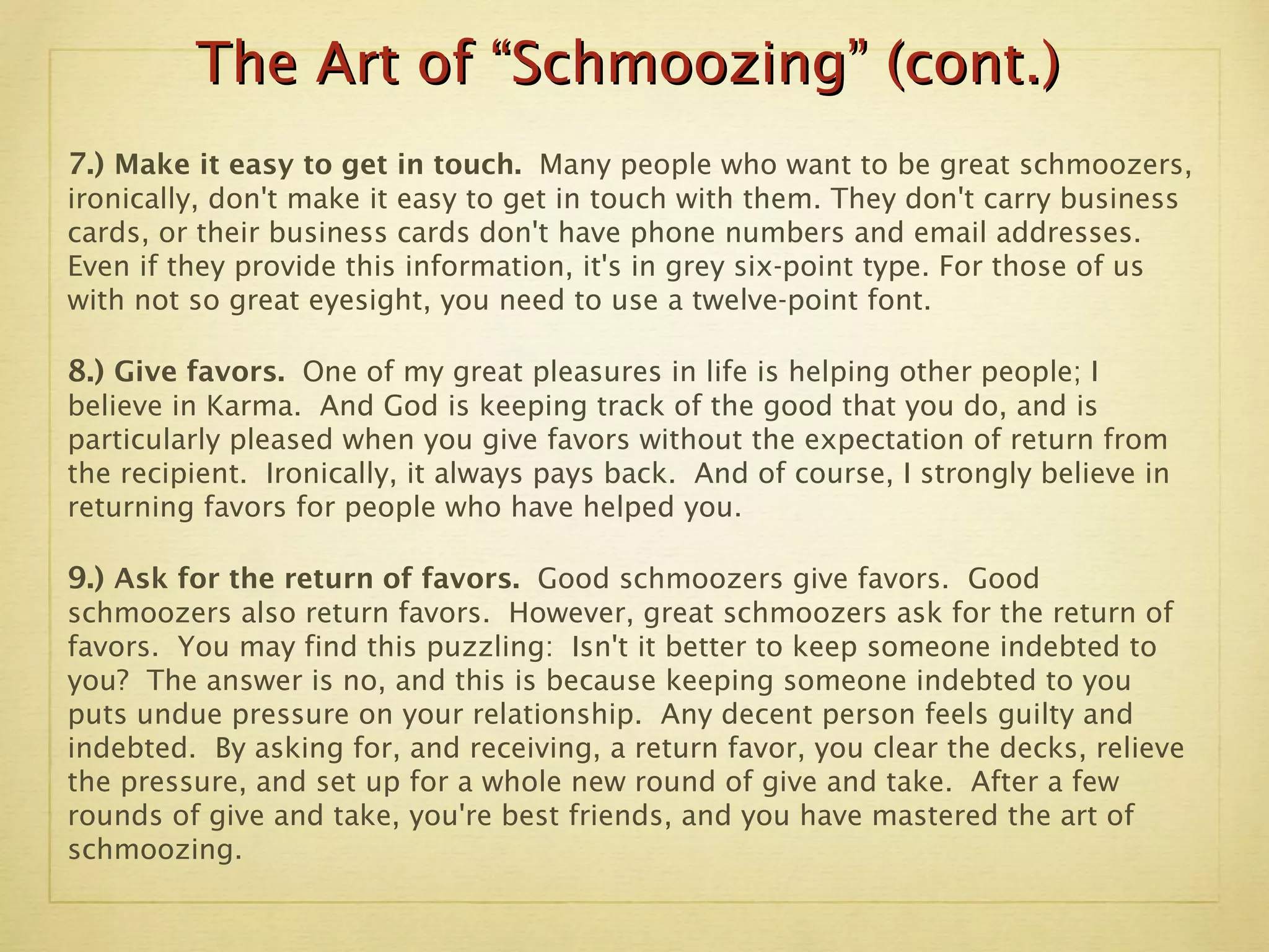The Art of “Schmoozing” (cont.) 7.)  Make it easy to get in touch.  Many people who want to be great schmoozers, ironically, don't make it easy to get in touch with them. They don't carry business cards, or their business cards don't have phone numbers and email addresses. Even if they provide this information, it's in grey six-point type. For those of us with not so great eyesight, you need to use a twelve-point font. 8.)  Give favors.  One of my great pleasures in life is helping other people; I believe in Karma.  And God is keeping track of the good that you do, and is particularly pleased when you give favors without the expectation of return from the recipient.  Ironically, it always pays back.  And of course, I strongly believe in returning favors for people who have helped you. 9.)   Ask for the return of favors.  Good schmoozers give favors.  Good schmoozers also return favors.  However, great schmoozers ask for the return of favors.  You may find this puzzling:  Isn't it better to keep someone indebted to you?  The answer is no, and this is because keeping someone indebted to you puts undue pressure on your relationship.  Any decent person feels guilty and indebted.  By asking for, and receiving, a return favor, you clear the decks, relieve the pressure, and set up for a whole new round of give and take.  After a few rounds of give and take, you're best friends, and you have mastered the art of schmoozing. 