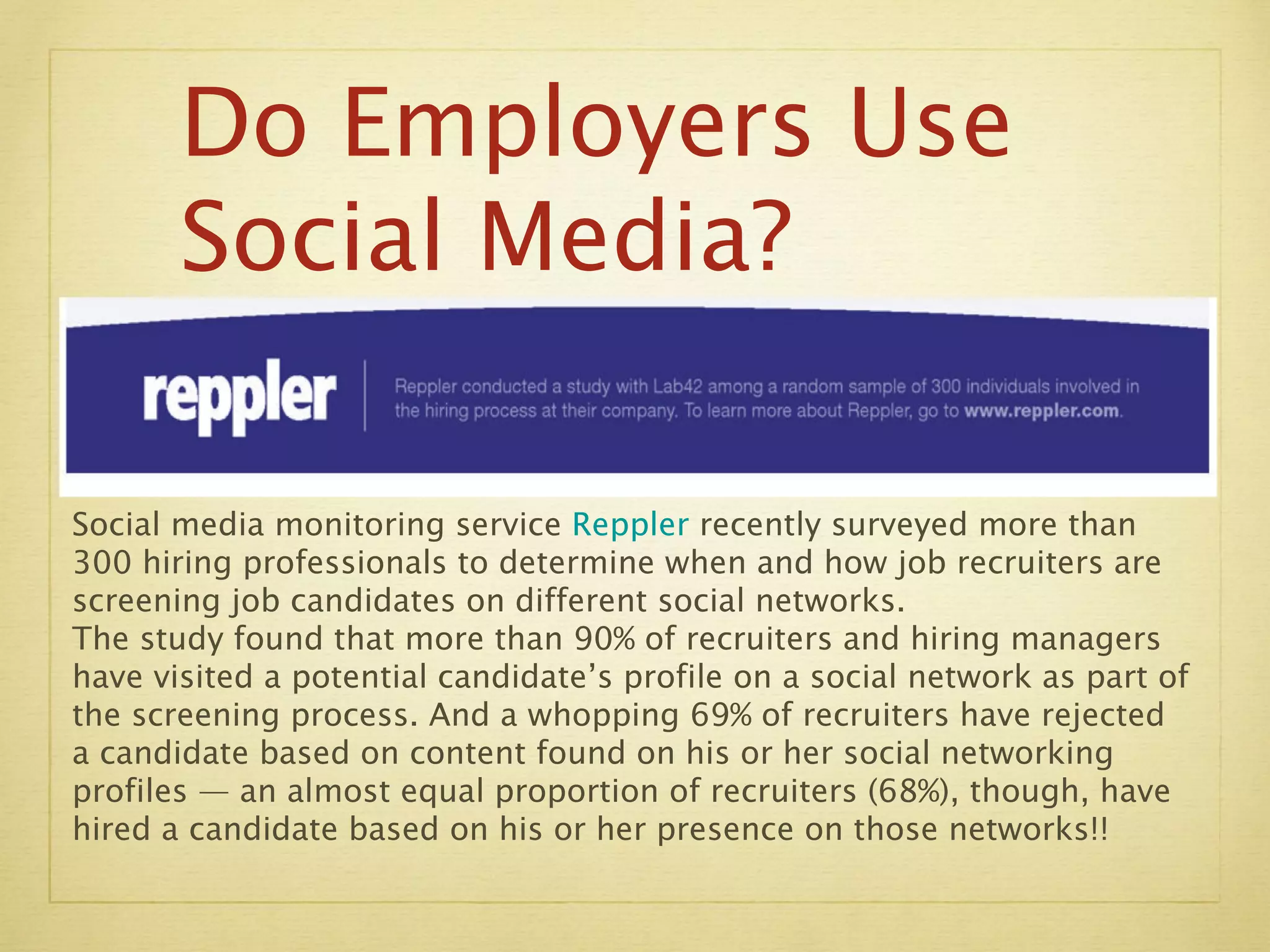Social media monitoring service  Reppler  recently surveyed more than 300 hiring professionals to determine when and how job recruiters are screening job candidates on different social networks. The study found that more than 90% of recruiters and hiring managers have visited a potential candidate’s profile on a social network as part of the screening process. And a whopping 69% of recruiters have rejected a candidate based on content found on his or her social networking profiles — an almost equal proportion of recruiters (68%), though, have hired a candidate based on his or her presence on those networks!! Do Employers Use  Social Media? 