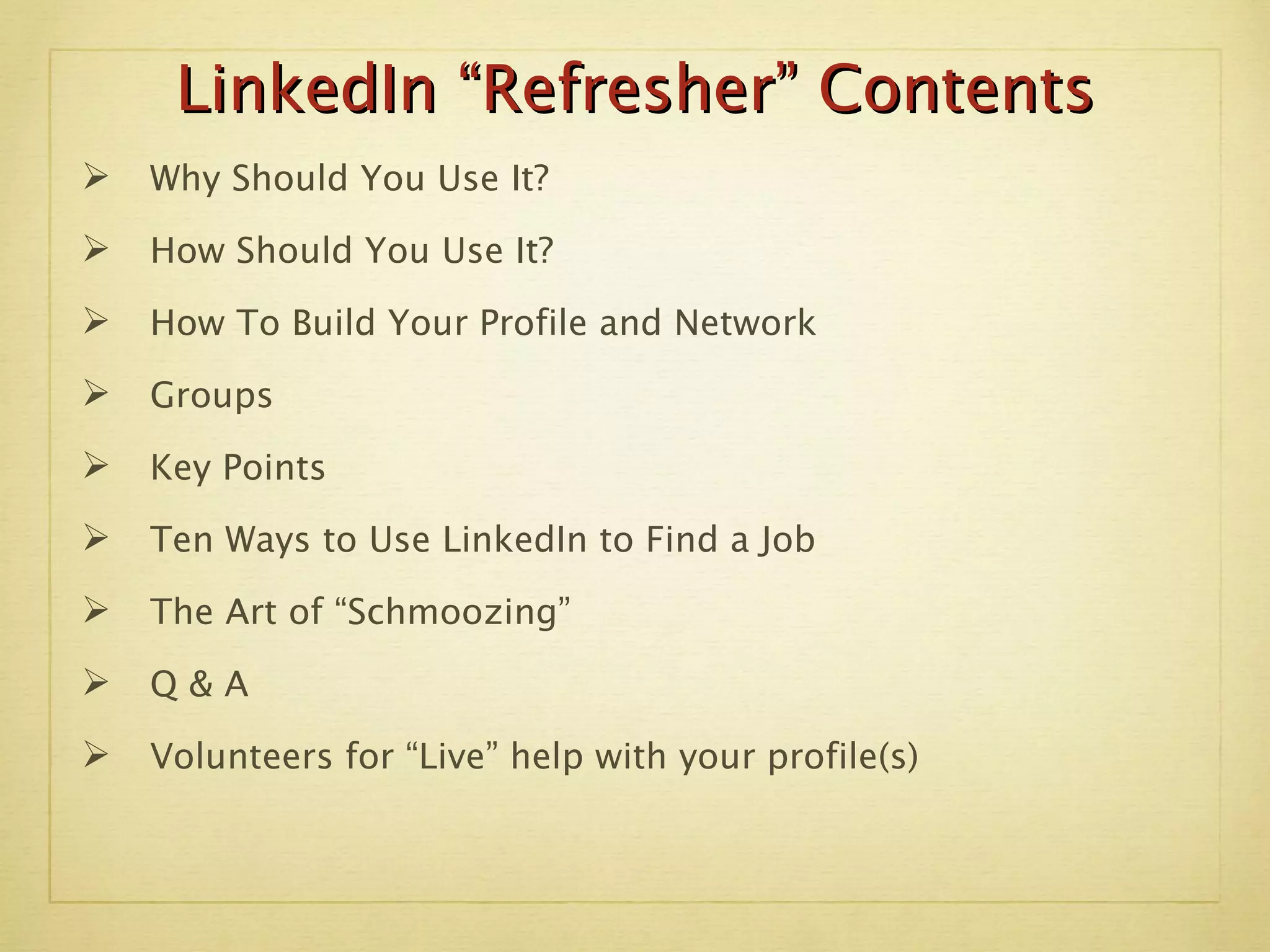 LinkedIn “Refresher” Contents Why Should You Use It? How Should You Use It? How To Build Your Profile and Network Groups Key Points Ten Ways to Use LinkedIn to Find a Job The Art of “Schmoozing” Q & A Volunteers for “Live” help with your profile(s) 