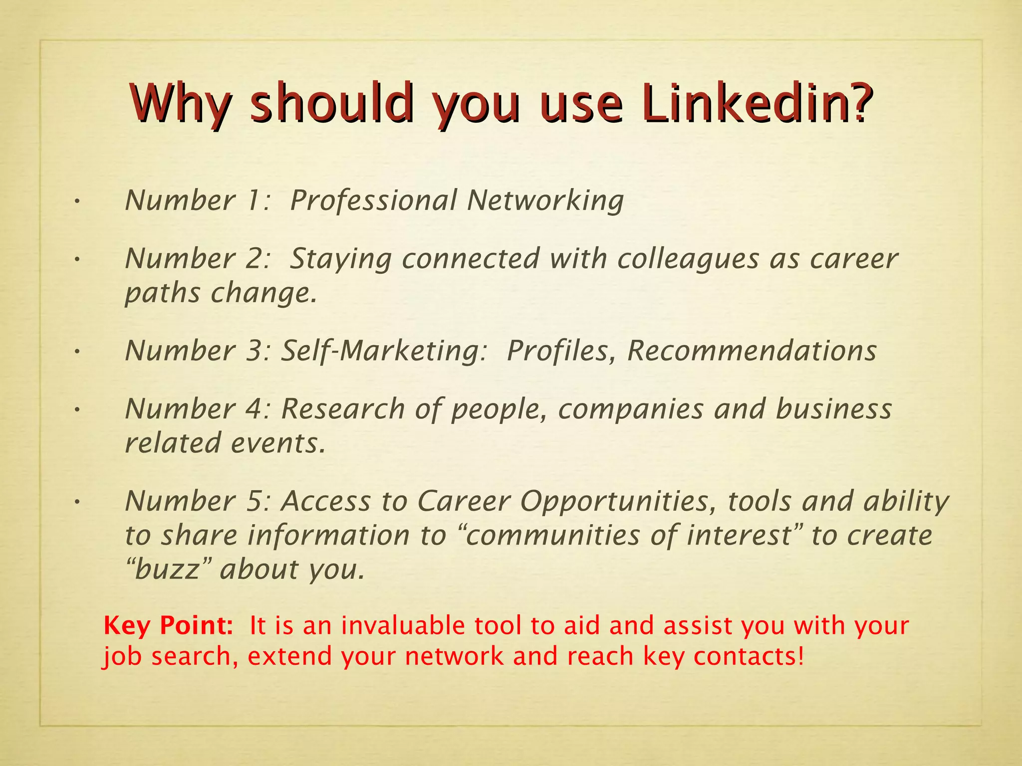 Number 1:  Professional Networking Number 2:  Staying connected with colleagues as career paths change. Number 3: Self-Marketing:  Profiles, Recommendations Number 4: Research of people, companies and business related events. Number 5: Access to Career Opportunities, tools and ability to share information to “communities of interest” to create “buzz” about you. Key Point:  It is an invaluable tool to aid and assist you with your job search, extend your network and reach key contacts! Why should you use Linkedin? 