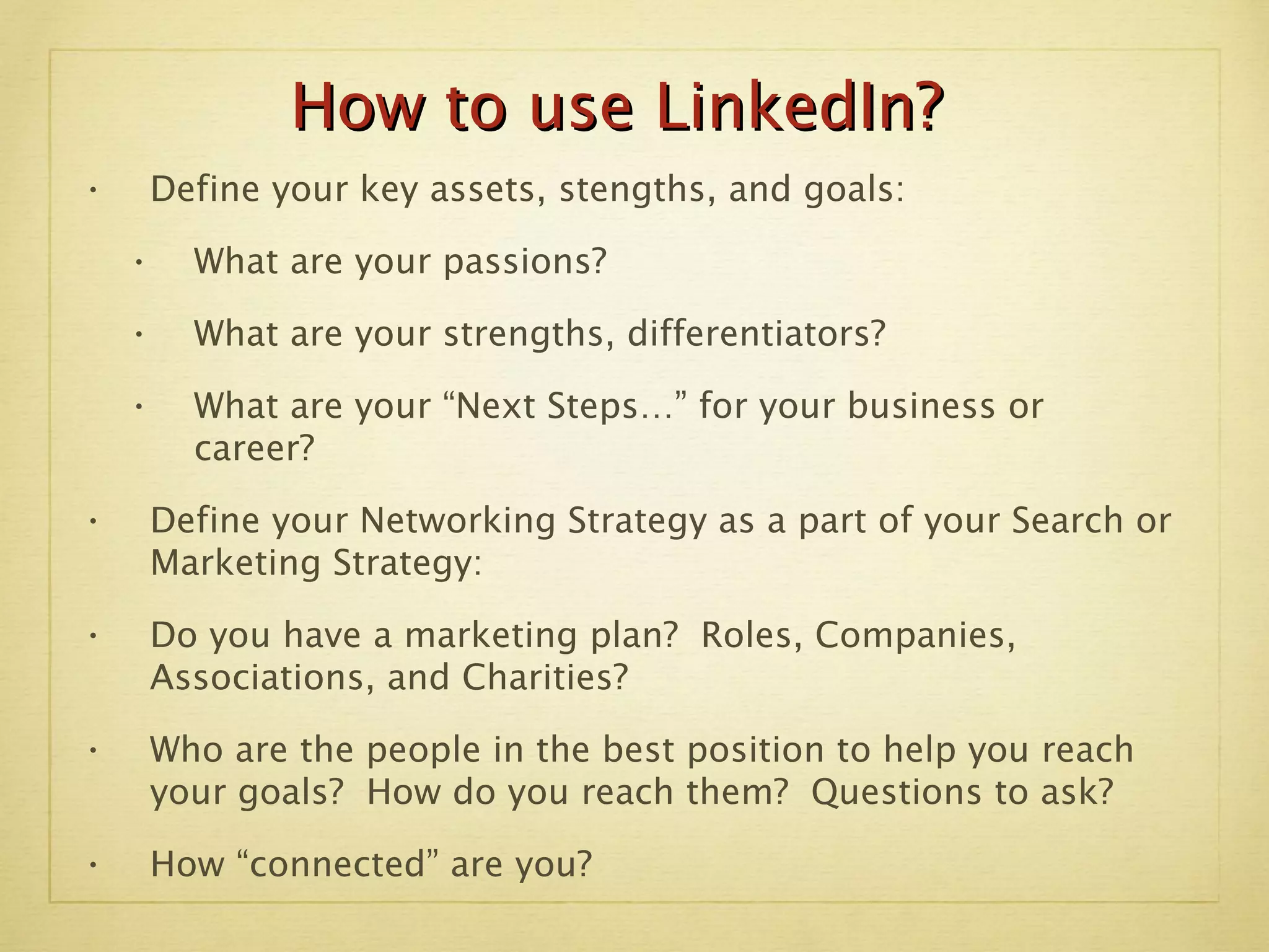 Define your key assets, stengths, and goals:  What are your passions? What are your strengths, differentiators? What are your “Next Steps…” for your business or  career? Define your Networking Strategy as a part of your Search or Marketing Strategy:  Do you have a marketing plan?  Roles, Companies, Associations, and Charities? Who are the people in the best position to help you reach your goals?  How do you reach them?  Questions to ask? How “connected” are you? How to use LinkedIn? 
