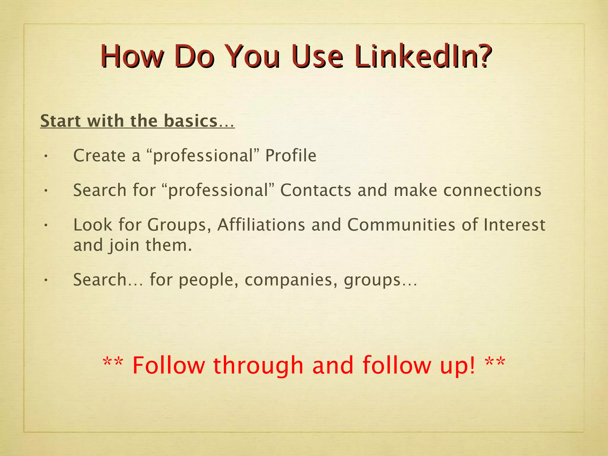 Start with the basics… Create a “professional” Profile  Search for “professional” Contacts and make connections Look for Groups, Affiliations and Communities of Interest and join them. Search… for people, companies, groups… ** Follow through and follow up! ** How Do You Use LinkedIn? 