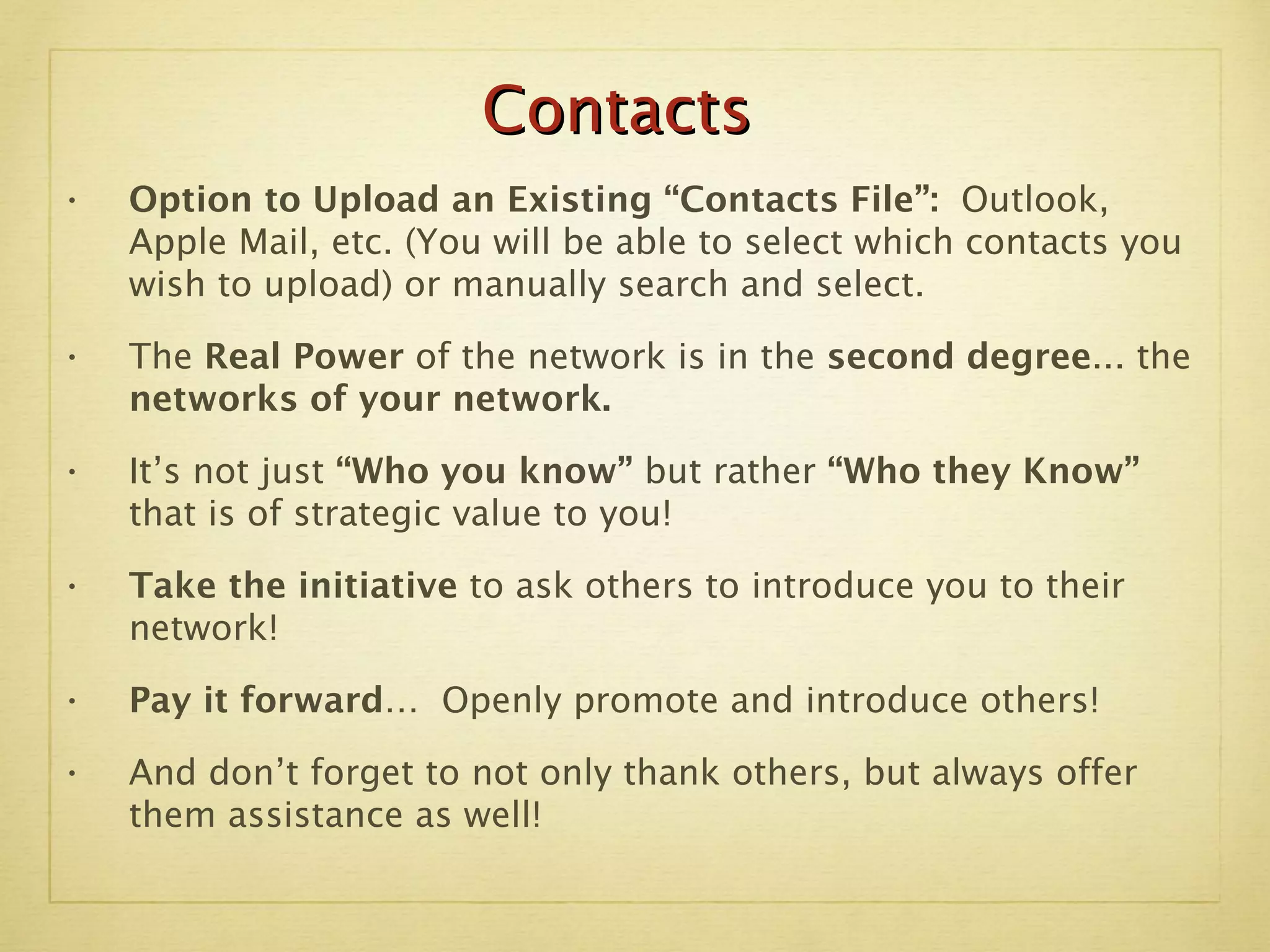 Option to Upload an Existing “Contacts File”:  Outlook, Apple Mail, etc. (You will be able to select which contacts you wish to upload) or manually search and select. The  Real Power  of the network is in the  second degree ... the  networks of your network. It’s not just  “Who you know”  but rather  “Who they Know”  that is of strategic value to you!  Take the initiative  to ask others to introduce you to their network! Pay it forward…  Openly promote and introduce others! And don’t forget to not only thank others, but always offer them assistance as well! Contacts 