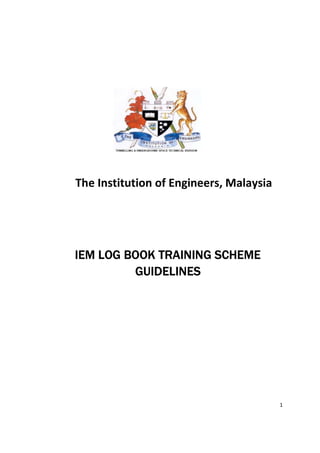 1
The Institution of Engineers, Malaysia
IEM LOG BOOK TRAINING SCHEMEIEM LOG BOOK TRAINING SCHEMEIEM LOG BOOK TRAINING SCHEMEIEM LOG BOOK TRAINING SCHEME
GUIDELINESGUIDELINESGUIDELINESGUIDELINES
 