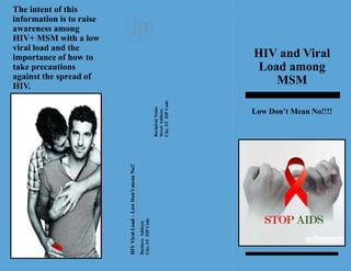 PLACE 
STAMP 
HERE 
The intent of this 
information is to raise 
awareness among 
HIV+ MSM with a low 
viral load and the 
importance of how to 
take precautions 
against the spread of 
HIV. 
HIV Viral Load – Low Don’t mean No!! 
Business Address 
City, ST ZIP Code 
Recipient Name 
Street Address 
City, ST ZIP Code 
HIV and Viral 
Load among 
MSM 
Low Don’t Mean No!!!! 
 