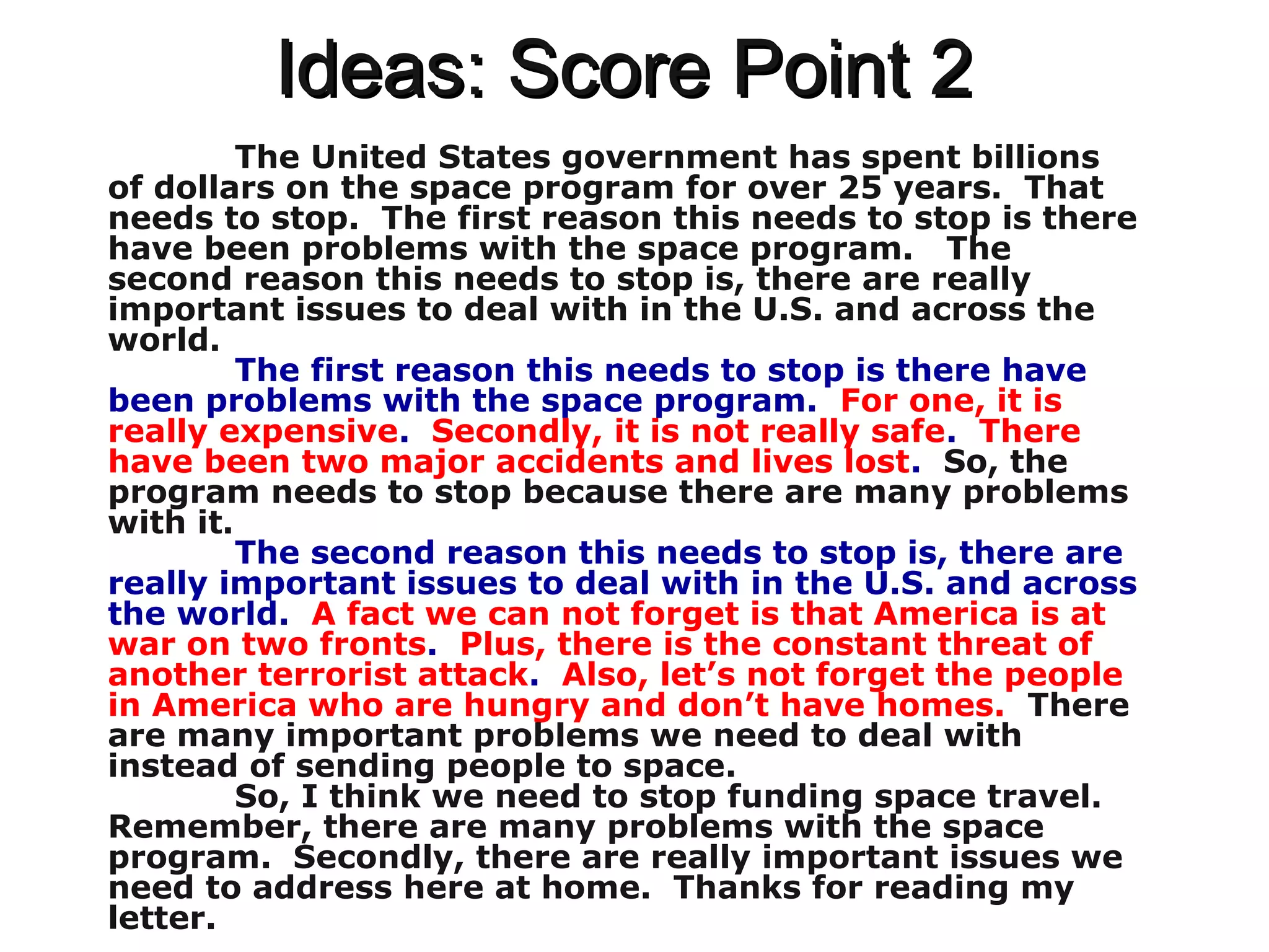 Ideas: Score Point 2Ideas: Score Point 2
The United States government has spent billions
of dollars on the space program for over 25 years. That
needs to stop. The first reason this needs to stop is there
have been problems with the space program. The
second reason this needs to stop is, there are really
important issues to deal with in the U.S. and across the
world.
The first reason this needs to stop is there have
been problems with the space program. For one, it is
really expensive. Secondly, it is not really safe. There
have been two major accidents and lives lost. So, the
program needs to stop because there are many problems
with it.
The second reason this needs to stop is, there are
really important issues to deal with in the U.S. and across
the world. A fact we can not forget is that America is at
war on two fronts. Plus, there is the constant threat of
another terrorist attack. Also, let’s not forget the people
in America who are hungry and don’t have homes. There
are many important problems we need to deal with
instead of sending people to space.
So, I think we need to stop funding space travel.
Remember, there are many problems with the space
program. Secondly, there are really important issues we
need to address here at home. Thanks for reading my
letter.
 