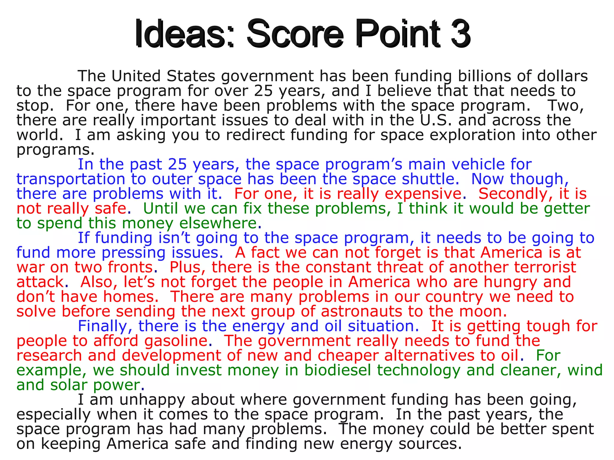 Ideas: Score Point 3Ideas: Score Point 3
The United States government has been funding billions of dollars
to the space program for over 25 years, and I believe that that needs to
stop. For one, there have been problems with the space program. Two,
there are really important issues to deal with in the U.S. and across the
world. I am asking you to redirect funding for space exploration into other
programs.
In the past 25 years, the space program’s main vehicle for
transportation to outer space has been the space shuttle. Now though,
there are problems with it. For one, it is really expensive. Secondly, it is
not really safe. Until we can fix these problems, I think it would be getter
to spend this money elsewhere.
If funding isn’t going to the space program, it needs to be going to
fund more pressing issues. A fact we can not forget is that America is at
war on two fronts. Plus, there is the constant threat of another terrorist
attack. Also, let’s not forget the people in America who are hungry and
don’t have homes. There are many problems in our country we need to
solve before sending the next group of astronauts to the moon.
Finally, there is the energy and oil situation. It is getting tough for
people to afford gasoline. The government really needs to fund the
research and development of new and cheaper alternatives to oil. For
example, we should invest money in biodiesel technology and cleaner, wind
and solar power.
I am unhappy about where government funding has been going,
especially when it comes to the space program. In the past years, the
space program has had many problems. The money could be better spent
on keeping America safe and finding new energy sources.
 
