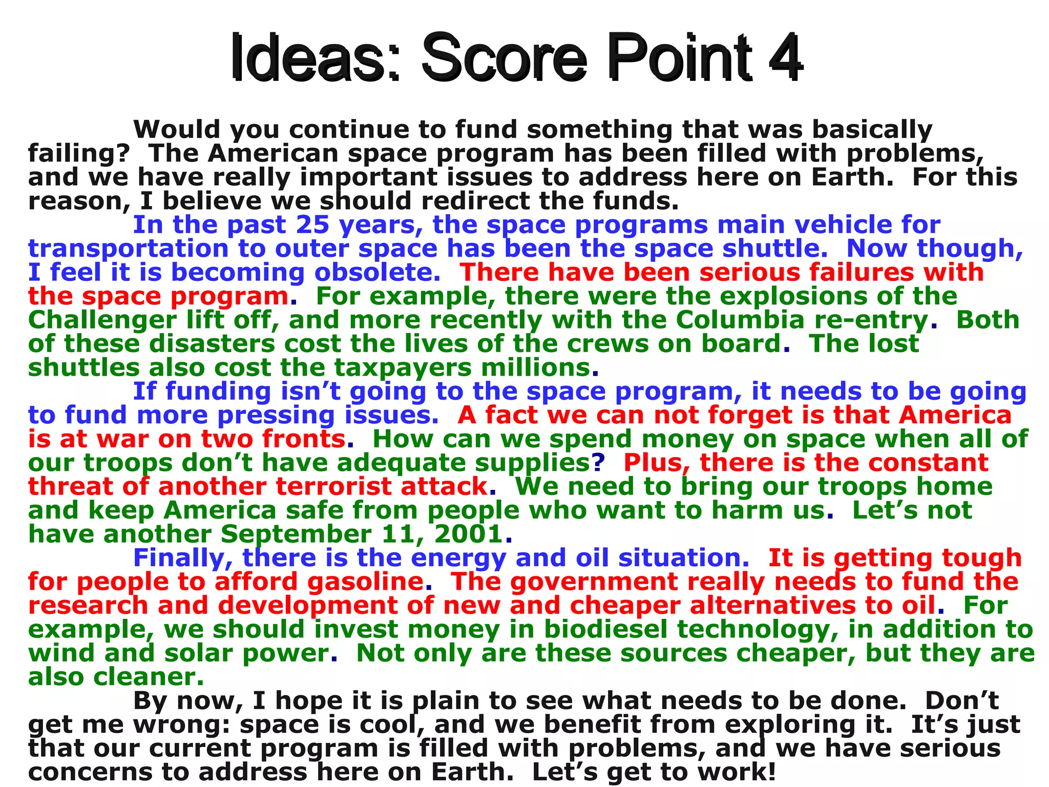 Ideas: Score Point 4Ideas: Score Point 4
Would you continue to fund something that was basically
failing? The American space program has been filled with problems,
and we have really important issues to address here on Earth. For this
reason, I believe we should redirect the funds.
In the past 25 years, the space programs main vehicle for
transportation to outer space has been the space shuttle. Now though,
I feel it is becoming obsolete. There have been serious failures with
the space program. For example, there were the explosions of the
Challenger lift off, and more recently with the Columbia re-entry. Both
of these disasters cost the lives of the crews on board. The lost
shuttles also cost the taxpayers millions.
If funding isn’t going to the space program, it needs to be going
to fund more pressing issues. A fact we can not forget is that America
is at war on two fronts. How can we spend money on space when all of
our troops don’t have adequate supplies? Plus, there is the constant
threat of another terrorist attack. We need to bring our troops home
and keep America safe from people who want to harm us. Let’s not
have another September 11, 2001.
Finally, there is the energy and oil situation. It is getting tough
for people to afford gasoline. The government really needs to fund the
research and development of new and cheaper alternatives to oil. For
example, we should invest money in biodiesel technology, in addition to
wind and solar power. Not only are these sources cheaper, but they are
also cleaner.
By now, I hope it is plain to see what needs to be done. Don’t
get me wrong: space is cool, and we benefit from exploring it. It’s just
that our current program is filled with problems, and we have serious
concerns to address here on Earth. Let’s get to work!
 