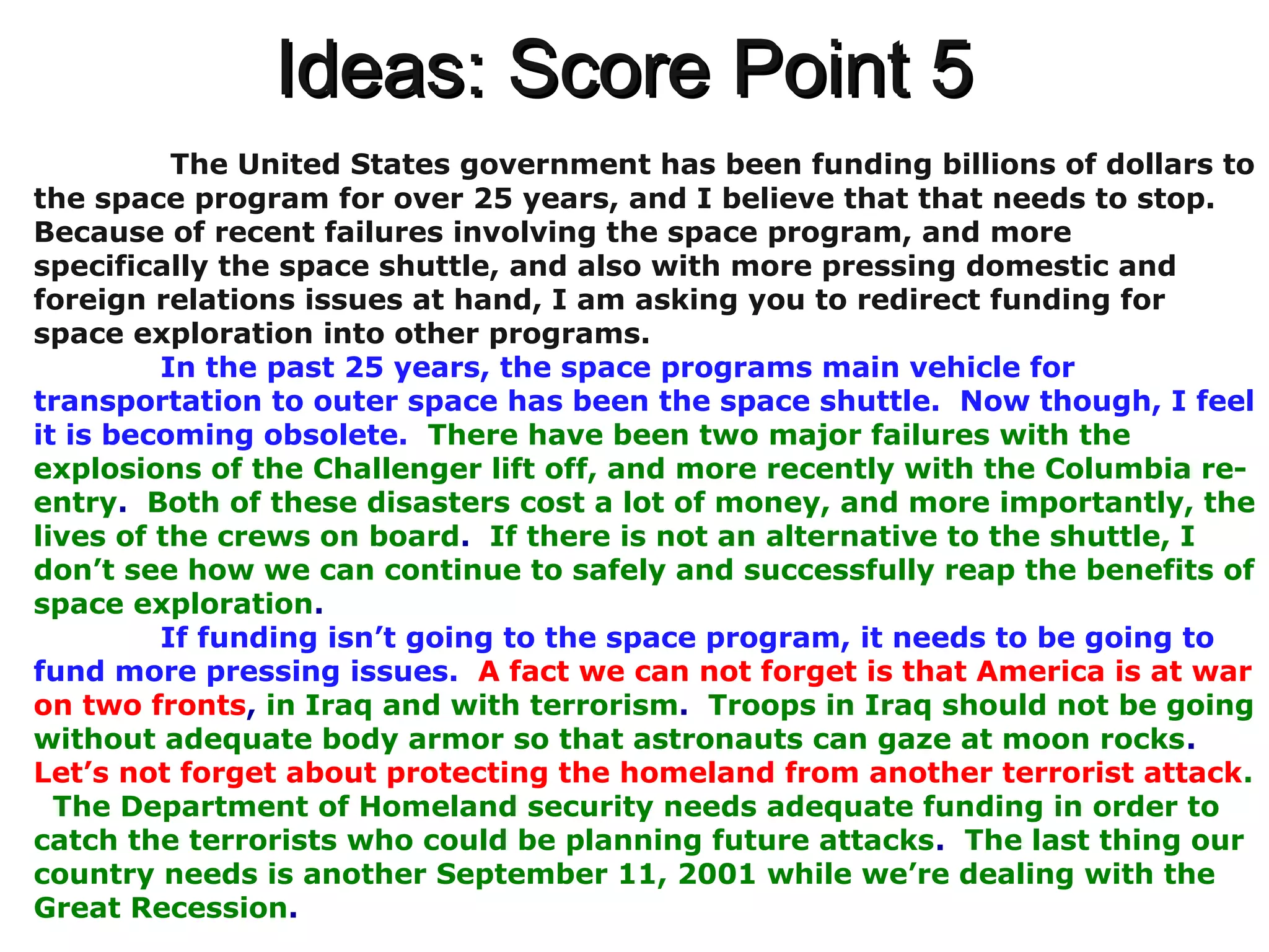 Ideas: Score Point 5Ideas: Score Point 5
The United States government has been funding billions of dollars to
the space program for over 25 years, and I believe that that needs to stop.
Because of recent failures involving the space program, and more
specifically the space shuttle, and also with more pressing domestic and
foreign relations issues at hand, I am asking you to redirect funding for
space exploration into other programs.
In the past 25 years, the space programs main vehicle for
transportation to outer space has been the space shuttle. Now though, I feel
it is becoming obsolete. There have been two major failures with the
explosions of the Challenger lift off, and more recently with the Columbia re-
entry. Both of these disasters cost a lot of money, and more importantly, the
lives of the crews on board. If there is not an alternative to the shuttle, I
don’t see how we can continue to safely and successfully reap the benefits of
space exploration.
If funding isn’t going to the space program, it needs to be going to
fund more pressing issues. A fact we can not forget is that America is at war
on two fronts, in Iraq and with terrorism. Troops in Iraq should not be going
without adequate body armor so that astronauts can gaze at moon rocks.
Let’s not forget about protecting the homeland from another terrorist attack.
The Department of Homeland security needs adequate funding in order to
catch the terrorists who could be planning future attacks. The last thing our
country needs is another September 11, 2001 while we’re dealing with the
Great Recession.
 