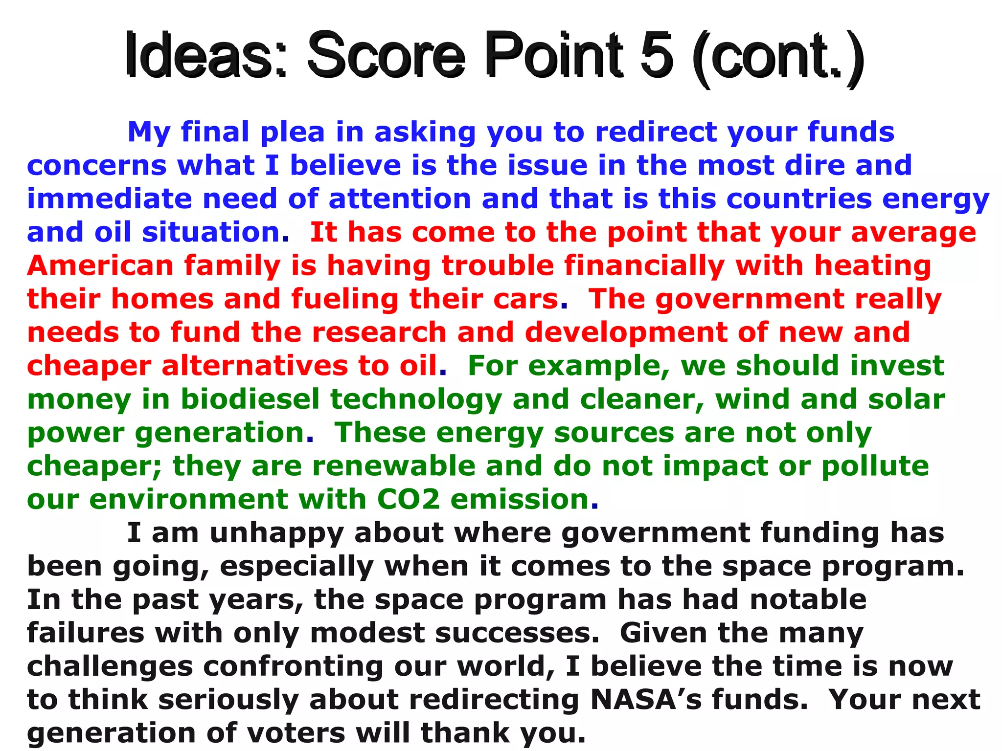 Ideas: Score Point 5 (cont.)Ideas: Score Point 5 (cont.)
My final plea in asking you to redirect your funds
concerns what I believe is the issue in the most dire and
immediate need of attention and that is this countries energy
and oil situation. It has come to the point that your average
American family is having trouble financially with heating
their homes and fueling their cars. The government really
needs to fund the research and development of new and
cheaper alternatives to oil. For example, we should invest
money in biodiesel technology and cleaner, wind and solar
power generation. These energy sources are not only
cheaper; they are renewable and do not impact or pollute
our environment with CO2 emission.
I am unhappy about where government funding has
been going, especially when it comes to the space program.
In the past years, the space program has had notable
failures with only modest successes. Given the many
challenges confronting our world, I believe the time is now
to think seriously about redirecting NASA’s funds. Your next
generation of voters will thank you.
 