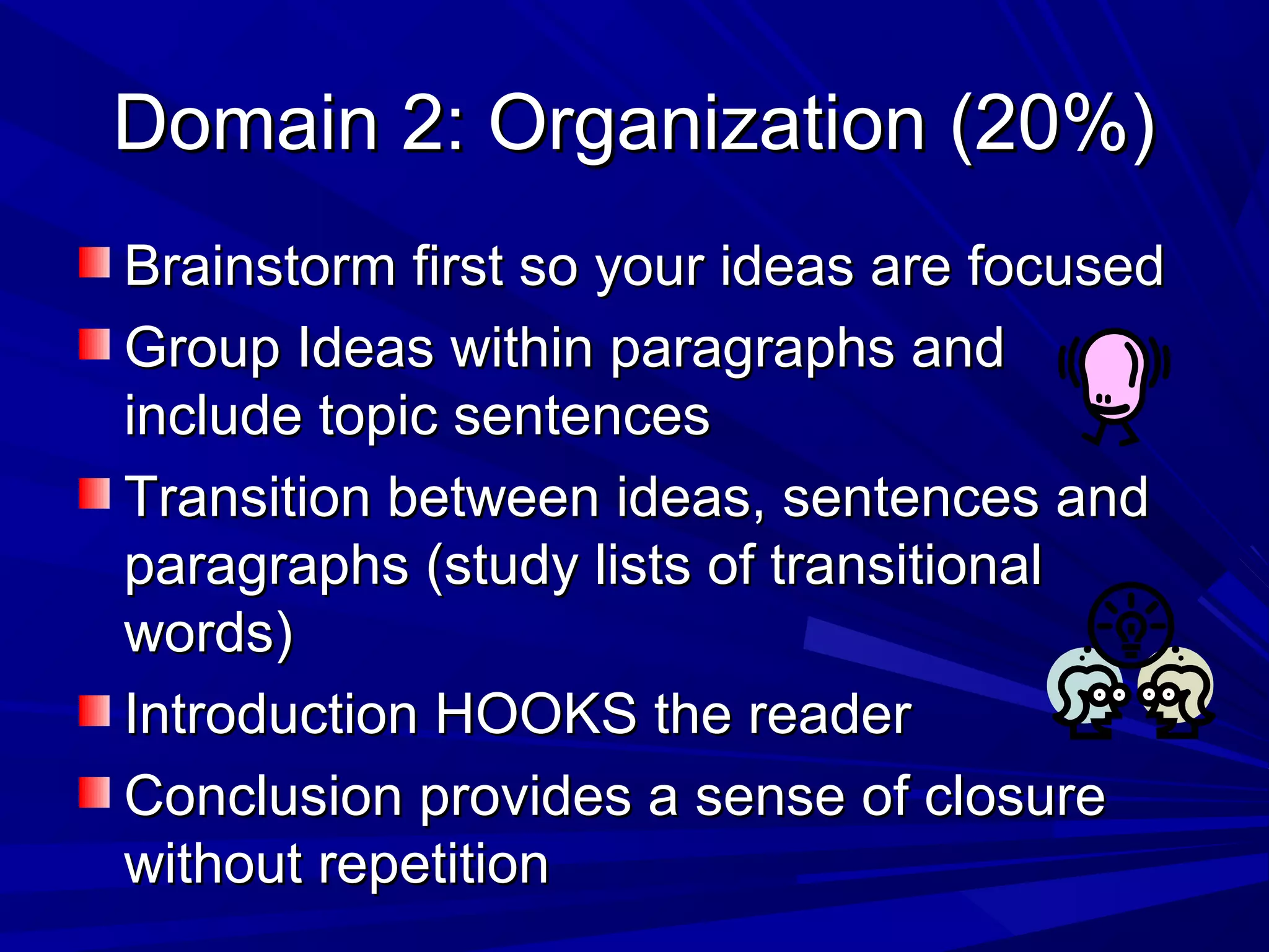 Domain 2: Organization (20%)Domain 2: Organization (20%)
Brainstorm first so your ideas are focusedBrainstorm first so your ideas are focused
Group Ideas within paragraphs andGroup Ideas within paragraphs and
include topic sentencesinclude topic sentences
Transition between ideas, sentences andTransition between ideas, sentences and
paragraphs (study lists of transitionalparagraphs (study lists of transitional
words)words)
Introduction HOOKS the readerIntroduction HOOKS the reader
Conclusion provides a sense of closureConclusion provides a sense of closure
without repetitionwithout repetition
 