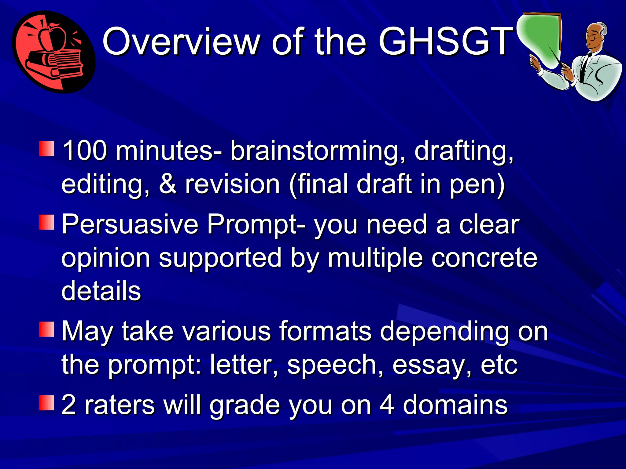 Overview of the GHSGTOverview of the GHSGT
100 minutes- brainstorming, drafting,100 minutes- brainstorming, drafting,
editing, & revision (final draft in pen)editing, & revision (final draft in pen)
Persuasive Prompt- you need a clearPersuasive Prompt- you need a clear
opinion supported by multiple concreteopinion supported by multiple concrete
detailsdetails
May take various formats depending onMay take various formats depending on
the prompt: letter, speech, essay, etcthe prompt: letter, speech, essay, etc
2 raters will grade you on 4 domains2 raters will grade you on 4 domains
 