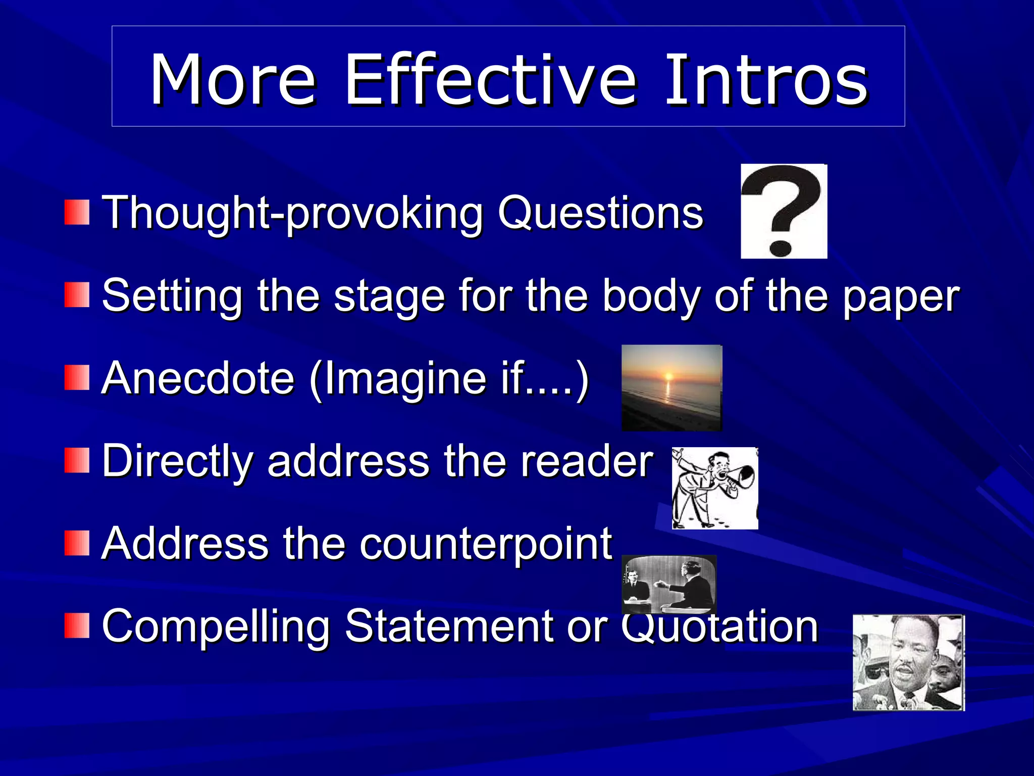Thought-provoking QuestionsThought-provoking Questions
Setting the stage for the body of the paperSetting the stage for the body of the paper
Anecdote (Imagine if....)Anecdote (Imagine if....)
Directly address the readerDirectly address the reader
Address the counterpointAddress the counterpoint
Compelling Statement or QuotationCompelling Statement or Quotation
More Effective IntrosMore Effective Intros
 
