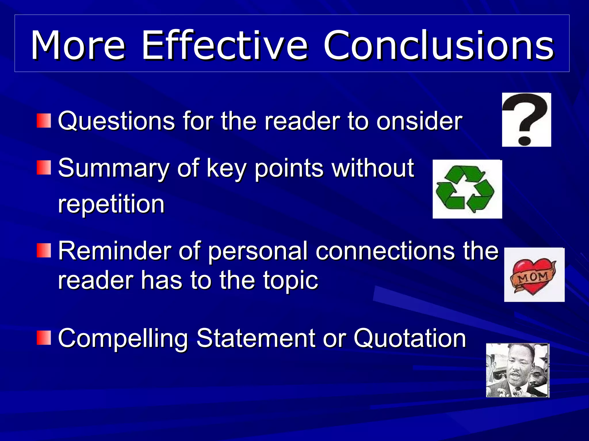 Questions for the reader to onsiderQuestions for the reader to onsider
Summary of key points withoutSummary of key points without
repetitionrepetition
Reminder of personal connections theReminder of personal connections the
reader has to the topicreader has to the topic
Compelling Statement or QuotationCompelling Statement or Quotation
More Effective ConclusionsMore Effective Conclusions
 