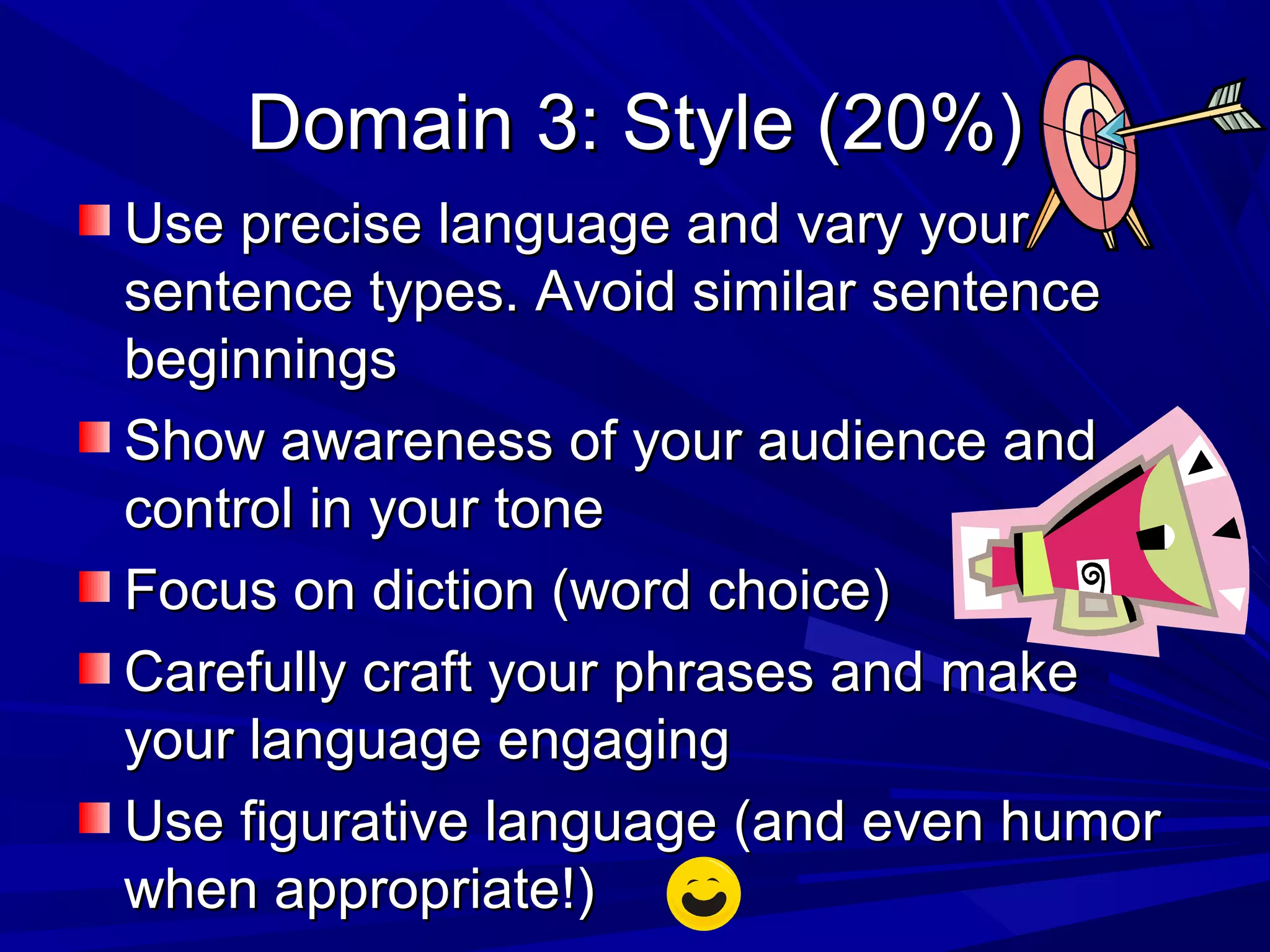 Domain 3: Style (20%)Domain 3: Style (20%)
Use precise language and vary yourUse precise language and vary your
sentence types. Avoid similar sentencesentence types. Avoid similar sentence
beginningsbeginnings
Show awareness of your audience andShow awareness of your audience and
control in your tonecontrol in your tone
Focus on diction (word choice)Focus on diction (word choice)
Carefully craft your phrases and makeCarefully craft your phrases and make
your language engagingyour language engaging
Use figurative language (and even humorUse figurative language (and even humor
when appropriate!)when appropriate!)
 