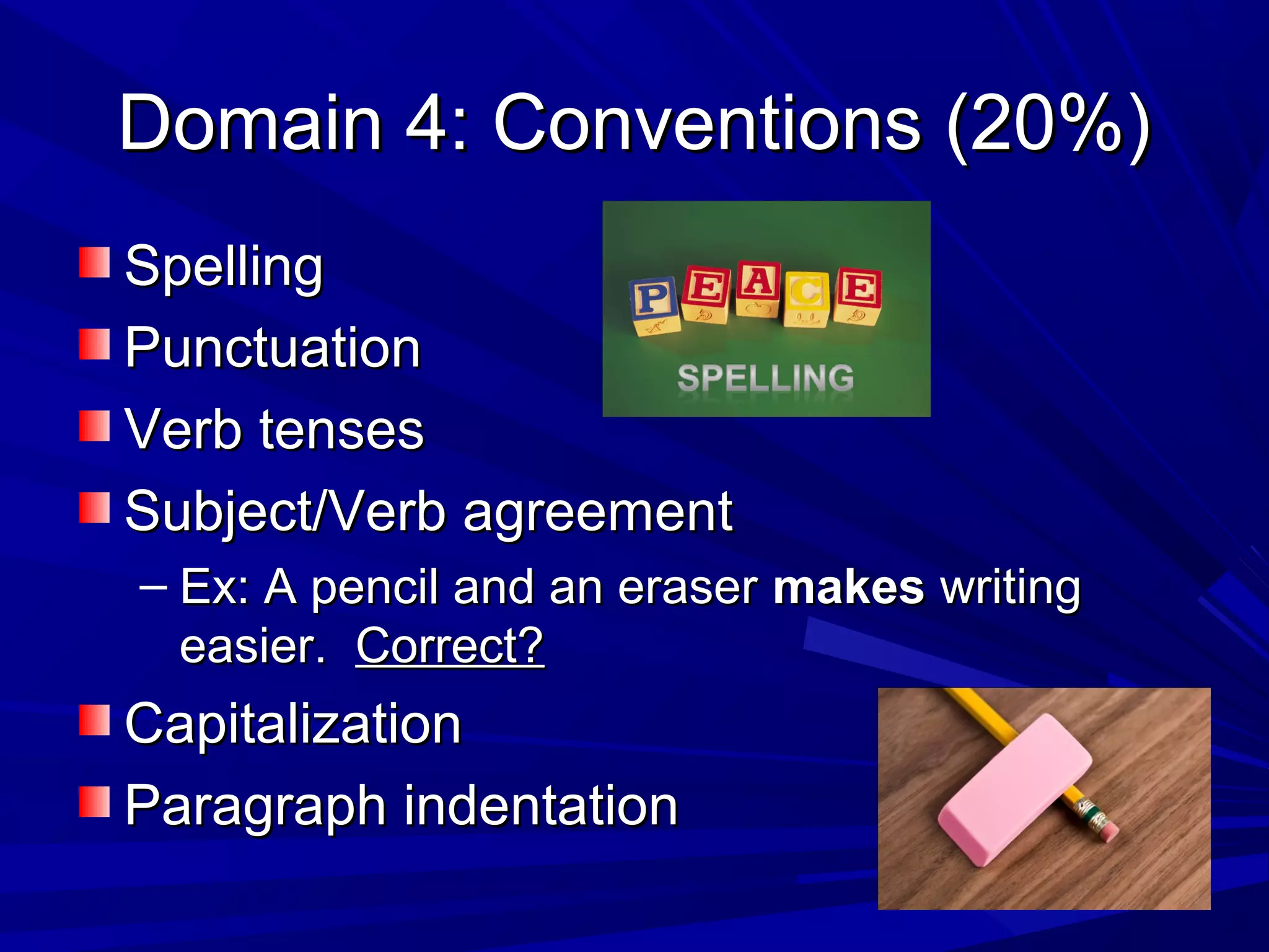 Domain 4: Conventions (20%)Domain 4: Conventions (20%)
SpellingSpelling
PunctuationPunctuation
Verb tensesVerb tenses
Subject/Verb agreementSubject/Verb agreement
– Ex: A pencil and an eraserEx: A pencil and an eraser makesmakes writingwriting
easier.easier. Correct?Correct?
CapitalizationCapitalization
Paragraph indentationParagraph indentation
 