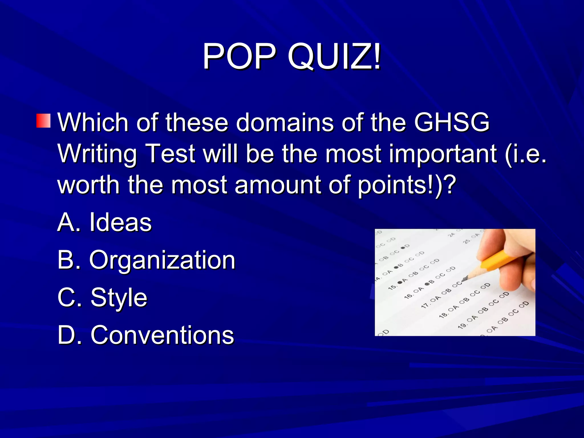 POP QUIZ!POP QUIZ!
Which of these domains of the GHSGWhich of these domains of the GHSG
Writing Test will be the most important (i.e.Writing Test will be the most important (i.e.
worth the most amount of points!)?worth the most amount of points!)?
A. IdeasA. Ideas
B. OrganizationB. Organization
C. StyleC. Style
D. ConventionsD. Conventions
 