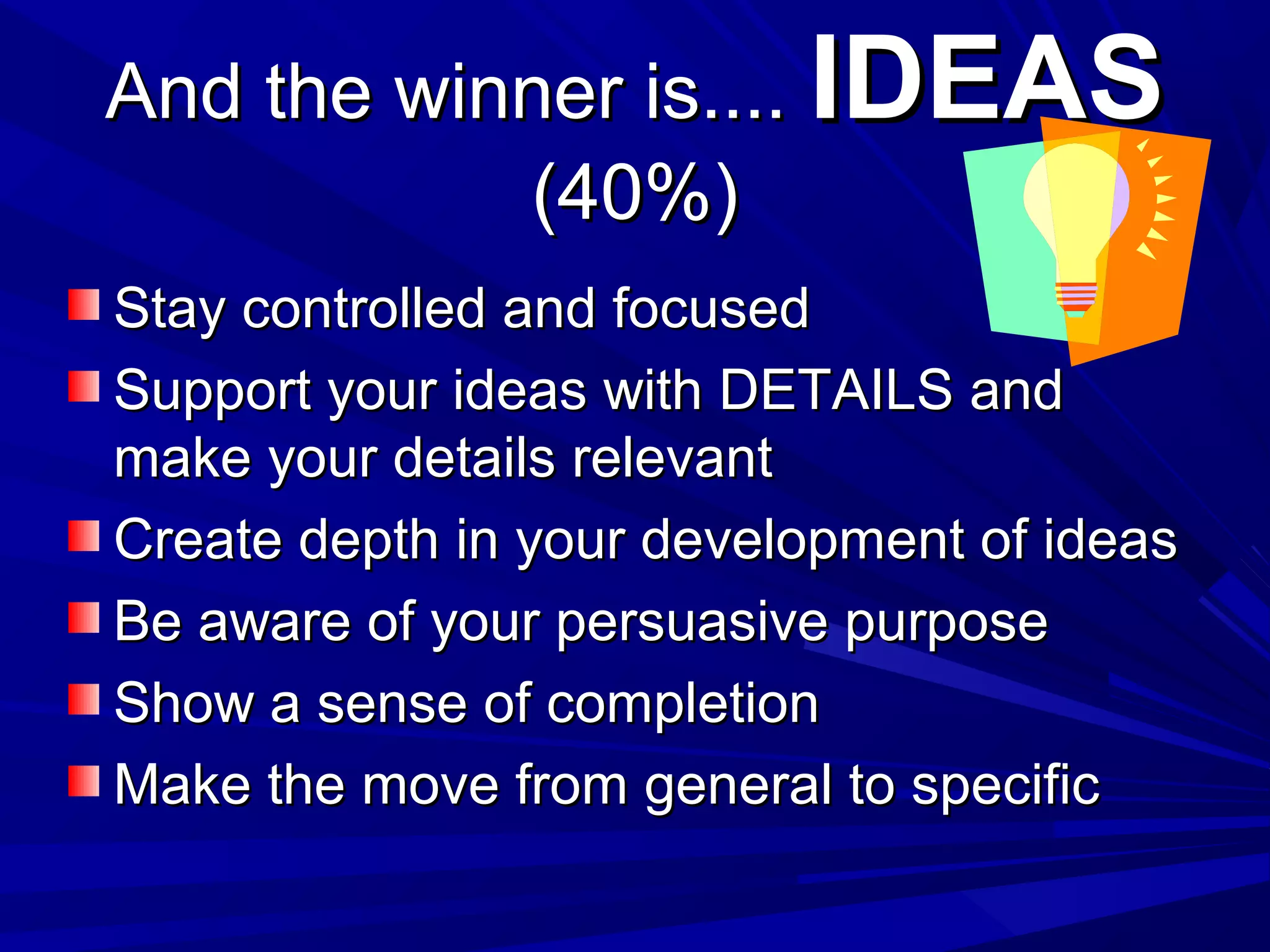 And the winner is....And the winner is.... IDEASIDEAS
(40%)(40%)
Stay controlled and focusedStay controlled and focused
Support your ideas with DETAILS andSupport your ideas with DETAILS and
make your details relevantmake your details relevant
Create depth in your development of ideasCreate depth in your development of ideas
Be aware of your persuasive purposeBe aware of your persuasive purpose
Show a sense of completionShow a sense of completion
Make the move from general to specificMake the move from general to specific
 