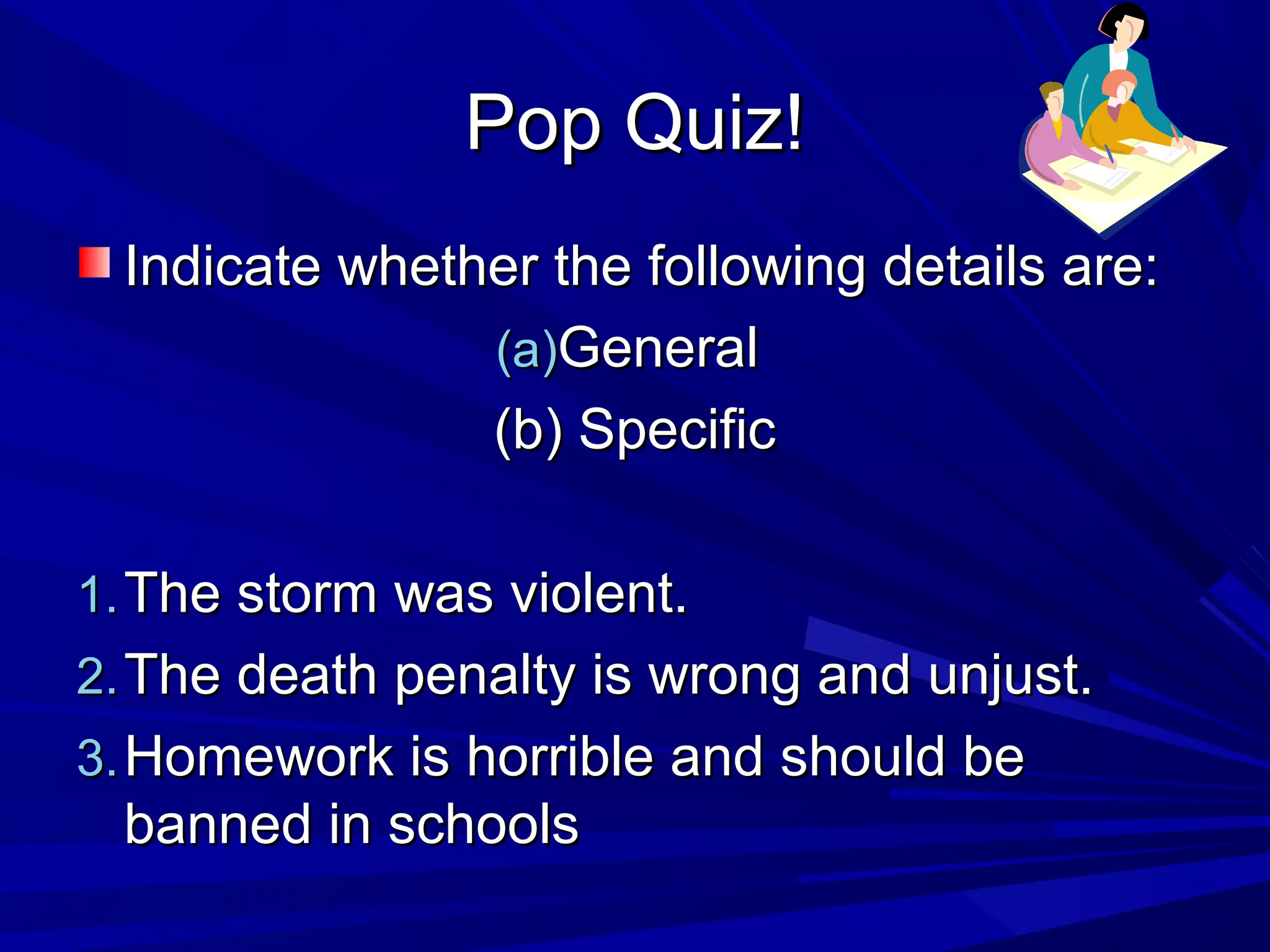 Pop Quiz!Pop Quiz!
Indicate whether the following details are:Indicate whether the following details are:
(a)(a)GeneralGeneral
(b) Specific(b) Specific
1.1. The storm was violent.The storm was violent.
2.2. The death penalty is wrong and unjust.The death penalty is wrong and unjust.
3.3. Homework is horrible and should beHomework is horrible and should be
banned in schoolsbanned in schools
 